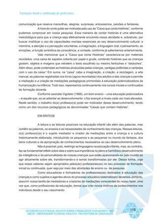 Formação inicial e continuada de professores

comunicação que reserva maravilhas, alegrias, surpresas, entusiasmos, paixões e fantasias.
A hora do conto pode ser motivada pelo uso da “Caixa que conta histórias”, conforme
pudemos comprovar em nossa pesquisa. Essa maneira de contar histórias é uma alternativa
metodológica para que a criança seja efetivamente envolvida nessa atividade e, sobretudo, por
buscar mobilizar o uso de capacidades mentais essenciais ao seu desenvolvimento cultural: a
memória, a atenção e a percepção voluntárias, a imaginação, a linguagem oral, o pensamento, as
emoções, a função simbólica da consciência, a vontade, conforme já salientamos anteriormente.
Vale mencionar que a “Caixa que conta Histórias” caracteriza-se por materiais
reciclados: uma caixa de sapatos coberta por papel e grude, contendo histórias que as crianças
gostam, objetos e imagens que retratem o texto escolhido ou mesmo fantoches e “dedoches”.
Além disso, pode contemplar as histórias produzidas pelas crianças, cantigas preferidas e cantadas
com o uso da caixa.4 Em suma, na “caixa” cabe a imaginação, a criação, a reciclagem, a arte
manual, as palavras registradas nos livros (agora recontadas) dos adultos e das crianças e permite
a mediação e a criação de mediações pedagógicas primordiais à educação potencializadora da
humanização na infância. Tudo isso, repensamos continuamente nos cursos iniciais e continuados
de formação docente
Conforme assinala Vigotskii (1988), um bom ensino – uma educação potenciadora
– é aquele que, ao se adiantar ao desenvolvimento o faz avançar a níveis cada vez mais elevados.
Neste sentido, o trabalho do(a) professor(a) pode ser motivador desse desenvolvimento, tendo
como um dos recursos pedagógicos as denominadas “Caixas que contam histórias”.
EM SÍNTESE
A leitura e as leituras possíveis na educação infantil vão além das palavras, mas
contêm as palavras, os anseios e as necessidades de conhecimento das crianças. Nessas leituras,
o(a) professor(a) é o sujeito mediador e criador de mediações entre a criança e a cultura
historicamente elaborada, introduzindo os pequenos e as pequenas no mundo da fantasia, dos
bens culturais e da apropriação de conhecimentos necessários ao seu desenvolvimento pleno.
Não é possível, pois, restringir as linguagens na educação infantis, mas, ao contrário,
faz-se fundamental refletir sobre elas e sobre sua importância no pleno e harmônico desenvolvimento
da inteligência e da personalidade de nossas crianças que estão apaixonando-se pelo mundo ao
agir ativamente sobre ele, transformando-o e sendo transformadas por ele. Dessa forma, urge
que esses saberes sejam apropriados pelos(as) professores(as) no seu processo de formação
inicial ou continuada, quer seja por meio das atividades de ensino ou de pesquisa.
Como educadoras e formadoras de professores(as) dedicados à educação das
crianças e como sujeitos e agentes ativos do processo educativo sistematizado devemos, portanto,
assumir nossa tarefa de mediadores e criadores de mediações conscientes do nosso fazer, uma
vez que, como profissionais da educação, temos que criar novos motivos de conhecimentos nos
indivíduos desde o seu nascimento.

IX CONGRESSO ESTADUAL PAULISTA SOBRE FORMAÇÃO DE EDUCADORES - 2007
UNESP - UNIVERSIDADE ESTADUAL PAULISTA - PRO-REITORIA DE GRADUAÇÃO

113

 