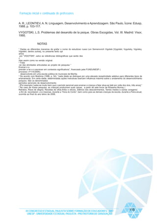 Formação inicial e continuada de professores
A. R.; LEONTIEV, A. N. Linguagem, Desenvolvimento e Aprendizagem. São Paulo, Ícone: Edusp,
1988. p. 103-117.
VYGOTSKI, L.S. Problemas del desarollo de la psique. Obras Escogidas, Vol. III. Madrid: Visor,
1995.
NOTAS
1

Dadas as diferentes maneiras de grafar o nome do estudioso russo Lev Semenovich Vigotski [Vygotski; Vygotsky, Vigotsky,
Vigotskii, dentre outras], no presente texto opt
amos
por “VIGOTSKI”, salvo as referências bibliográficas que serão des
c
ritas assim como na versão original.
2
Trata
-se das atividades articuladas ao projeto de pesquisa “
Ensinar e a
prender a ler e a escrever em contextos significativos”, financiado pela FUNDUNESP (
processo nº114/2006),
desenvolvido em uma escola pública do município de Marília.
3
De acordo com Mukhina (1996, p. 54), “cada idade se distingue por uma elevada receptividade seletiva para diferentes tipos de
ensinamento. Em certa idade, determinadas ações instrutivas exercem influência máxima sobre o andamento do desenvolvimento
psíquico. São os denominados
períodos sensíveis de desenvolvimento
. [Por exemplo,] sabe-se muito bem que o período sensível para ensinar a criança a falar situa-se [até por volta dos dois, três anos].”
4
No caso de nossa pesquisa, as crianças produziram suas caixas, a partir de sete livros de Roseana Murray (
Retratos, Risos de alegria, Receitas de olhar,Artes e ofícios, Silêncio dos descobrimentos, Tantos medos e outras coragens)
a fim de recontarem a si mesmas, durante a “Hora do Conto”, bem como para as demais crianças da escola, durante a Feira anual,
ocorrida ao final do ano letivo de 2006.

IX CONGRESSO ESTADUAL PAULISTA SOBRE FORMAÇÃO DE EDUCADORES - 2007
UNESP - UNIVERSIDADE ESTADUAL PAULISTA - PRO-REITORIA DE GRADUAÇÃO

115

 