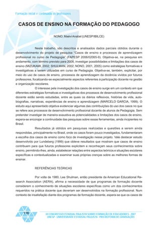 Formação inicial e continuada de professores

CASOS DE ENSINO NA FORMAÇÃO DO PEDAGOGO
NONO, Maévi Anabel (UNESP/IBILCE)

Neste trabalho, são descritos e analisados dados parciais obtidos durante o
desenvolvimento do projeto de pesquisa “Casos de ensino e processos de aprendizagem
profissional no curso de Pedagogia” (FAPESP 2006/02065-9). Objetiva-se, na pesquisa em
andamento, com término previsto para 2008, investigar possibilidades e limitações dos casos de
ensino (MIZUKAMI, 2002; SHULMAN, 2002; NONO, 2001, 2005) como estratégias formativas e
investigativas a serem utilizadas em curso de Pedagogia. Objetiva-se, também, explicitar, por
meio do uso de casos de ensino, processos de aprendizagem da docência vividos por futuros
professores, focalizando-se especialmente aspectos referentes à participação docente na gestão
e organização escolares.
O interesse pela investigação dos casos de ensino surge em um contexto em que
diferentes estratégias formativas e investigativas dos processos de desenvolvimento profissional
docente estão sendo estudadas, entre as quais os diários reflexivos, histórias de vida, autobiografias, narrativas, experiências de ensino e aprendizagem (MARCELO GARCIA, 1999). O
estudo aqui apresentado objetiva evidenciar algumas das contribuições do uso dos casos no que
se refere aos processos de desenvolvimento profissional docente de alunos de Pedagogia. Sem
pretender investigar de maneira exaustiva as potencialidades e limitações dos casos de ensino,
espera-se encorajar a continuidade das pesquisas sobre essas ferramentas, ainda incipientes no
Brasil.
Resultados já obtidos em pesquisas realizadas e questões a serem ainda
respondidas, principalmente no Brasil, onde os casos foram pouco investigados, fundamentaram
a escolha dos casos de ensino como foco de investigação nesse projeto. Vale destacar estudo
desenvolvido por Lundeberg (1999) que obteve resultados que mostram que casos de ensino
contribuem para que futuros professores explicitem e reconheçam seus conhecimentos sobre
ensino, permitindo-lhes, ainda, estabelecer relações entre aspectos teóricos e situações escolares
específicas e contextualizadas e examinar suas próprias crenças sobre as melhores formas de
ensinar.
REFERÊNCIAS TEÓRICAS
Por volta de 1980, Lee Shulman, então presidente da American Educational Research Association (AERA), afirma a necessidade de que programas de formação docente
considerem o conhecimento de situações escolares específicas como um dos conhecimentos
requeridos na prática docente que deveriam ser desenvolvidos na formação profissional. Num
contexto de insatisfação diante dos programas de formação docente, espera-se que os casos de

116

IX CONGRESSO ESTADUAL PAULISTA SOBRE FORMAÇÃO DE EDUCADORES - 2007
UNESP - UNIVERSIDADE ESTADUAL PAULISTA - PRO-REITORIA DE GRADUAÇÃO

 