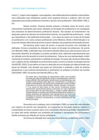 Formação inicial e continuada de professores

ensino “[...] sejam mais engajados, mais exigentes, mais intelectualmente excitantes e estimulantes,
mais adequados para estabelecer pontes entre aspectos teóricos e práticos, além de mais
adequados para auxiliar professores iniciantes a ‘pensar como professores’” (SHULMAN, 1992, p.
01).
Nesse contexto, diversos estudos passam a focalizar casos de ensino como
instrumentos importantes para serem utilizados na formação dos professores e na investigação
dos processos de desenvolvimento profissional docente. Tais estudos se fundamentam nas
pesquisas acerca da natureza do conhecimento docente, nas experiências preliminares – ainda
que esporádicas e não totalmente estruturadas – com casos de ensino em cursos de formação
de professores e em outros campos profissionais como Medicina, Direito e Administração e na
busca de métodos alternativos de ensino a serem utilizados nos programas de formação docente.
Na literatura sobre casos de ensino, é possível encontrar uma variedade de
definições, formas e propósitos de utilização de casos na formação de professores. De acordo
com Merseth (1999), a definição mais comumente utilizada refere-se ao caso de ensino como um
documento descritivo de situações ou eventos escolares reais, elaborado especificamente para
ser utilizado como ferramenta no ensino de professores. Trata-se de uma representação multidimensional do contexto, participantes e realidade da situação. Os casos são narrativas elaboradas
com o objetivo de dar visibilidade ao conhecimento sobre o ensino envolvido na situação descrita
(ALARCÃO, 2003). O que define um caso é a descrição de uma situação com alguma tensão que
possa ser aliviada; uma situação que possa ser estruturada e analisada a partir de diversas
perspectivas e que contenha pensamentos e sentimentos do professor envolvido nos eventos
(SHULMAN, 1992). De acordo com Alarcão (2003, p. 52),
Os casos são a expressão do pensamento sobre uma situação
concreta que, pelo seu significado, atraiu a nossa atenção e merece a
nossa reflexão. São descrições, devidamente contextualizadas, que
revelam conhecimento sobre algo que, normalmente, é complexo e
sujeito a interpretações. Os casos que os professores contam revelam
o que eles ou os seus alunos fazem, sentem, pensam, conhecem.
[...] os casos só são casos (e não meros incidentes) porque
representam conhecimento teórico e assumem um valor explicativo
que vai para além da mera descrição. [...] Dado o caráter altamente
contextualizado e complexo da actividade profissional do professor, a
análise casuística de episódios reais apresenta-se-me como uma
estratégia de grande valor formativo. Permite desocultar situações
complexas e construir conhecimento ou tomar consciência do que
afinal já se sabia.

De acordo com Lundeberg, Levin e Harrington (1999), os casos têm sido utilizados
com objetivo de permitir aos estudantes, em programas de formação docente, explorar a
complexidade do ensino e pensar sobre como resolveriam dilemas da profissão. Recentemente,
os casos vêm sendo utilizados com propósitos de investigar o pensamento dos professores e
facilitar processos de reflexão em futuros professores.
As formas de utilização dos casos de ensino descritas na literatura variam. Pitton

IX CONGRESSO ESTADUAL PAULISTA SOBRE FORMAÇÃO DE EDUCADORES - 2007
UNESP - UNIVERSIDADE ESTADUAL PAULISTA - PRO-REITORIA DE GRADUAÇÃO

117

 
