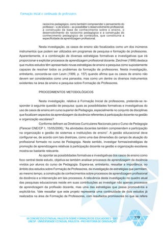 Formação inicial e continuada de professores
raciocínio pedagógico, como também compreender o pensamento do
professor – e de ensino – ao possibilitar o desenvolvimento profissional,
a construção da base de conhecimento sobre o ensino, o
desenvolvimento do raciocínio pedagógico e a construção do
conhecimento pedagógico de conteúdos, que constituiria a
especificidade da aprendizagem profissional.

Nesta investigação, os casos de ensino são focalizados como um dos inúmeros
instrumentos que podem ser utilizados em programas de pesquisa e formação de professores.
Aparentemente, é a combinação de diversas estratégias formativas e investigativas que irá
proporcionar e explicitar processos de aprendizagem profissional docente. Zeichner (1999) destaca
que muitos estudos têm apresentado novas estratégias de ensino e pesquisa como supostamente
capazes de resolver todos os problemas da formação de professores. Nesta investigação,
entretanto, concorda-se com Levin (1999, p. 157) quando afirma que os casos de ensino não
devem ser considerados como uma panacéia, mas como um dentre os diversos instrumentos
existentes na área de ensino e pesquisa sobre Formação de Professores.
PROCEDIMENTOS METODOLÓGICOS
Nesta investigação, relativa à Formação Inicial de professores, pretende-se responder à seguinte questão de pesquisa: quais as possibilidades formativas e investigativas do
uso de casos de ensino em curso superior de Pedagogia, especialmente no conjunto de disciplinas
que focalizam aspectos da aprendizagem da docência referentes à participação docente na gestão
e organização escolares?
Conforme definem as Diretrizes Curriculares Nacionais para o Curso de Pedagogia
(Parecer CNE/CP 1, 15/05/2006), “As atividades docentes também compreendem a participação
na organização e gestão de sistemas e instituições de ensino”. A gestão educacional deve
configurar-se, de acordo com tais diretrizes, como uma das dimensões do campo de atuação do
profissional formado no curso de Pedagogia. Neste sentido, investigar formas/estratégias de
promoção de aprendizagens relativas à participação docente na gestão e organização escolares
mostra-se bastante relevante.
Ao apontar as possibilidades formativas e investigativas dos casos de ensino como
foco central deste estudo, objetiva-se também analisar processos de aprendizagem da docência
vividos por alunos do curso de Pedagogia. Espera-se, entretanto, ressaltar a importância, no
âmbito dos estudos sobre Formação de Professores, da investigação de estratégias que permitam,
ao mesmo tempo, a construção de conhecimentos sobre processos de aprendizagem profissional
da docência e a intervenção em tais processos. A relevância desta investigação no quadro atual
das pesquisas educacionais reside em suas contribuições ao investigar não apenas processos
de aprendizagem da profissão docente, mas uma das estratégias que possa promovê-los e
explicitá-los. Vale ressaltar que este projeto representa uma continuidade de dois estudos já
realizados na área de Formação de Professores, com resultados promissores no que se refere

IX CONGRESSO ESTADUAL PAULISTA SOBRE FORMAÇÃO DE EDUCADORES - 2007
UNESP - UNIVERSIDADE ESTADUAL PAULISTA - PRO-REITORIA DE GRADUAÇÃO

119

 