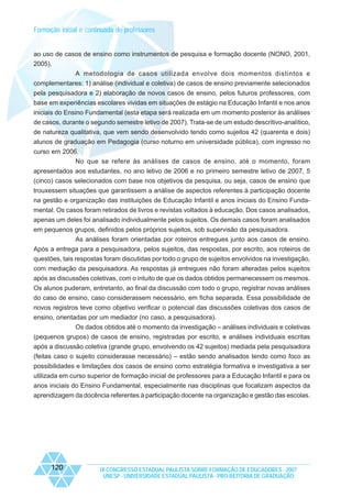 Formação inicial e continuada de professores

ao uso de casos de ensino como instrumentos de pesquisa e formação docente (NONO, 2001,
2005).
A metodologia de casos utilizada envolve dois momentos distintos e
complementares: 1) análise (individual e coletiva) de casos de ensino previamente selecionados
pela pesquisadora e 2) elaboração de novos casos de ensino, pelos futuros professores, com
base em experiências escolares vividas em situações de estágio na Educação Infantil e nos anos
iniciais do Ensino Fundamental (esta etapa será realizada em um momento posterior às análises
de casos, durante o segundo semestre letivo de 2007). Trata-se de um estudo descritivo-analítico,
de natureza qualitativa, que vem sendo desenvolvido tendo como sujeitos 42 (quarenta e dois)
alunos de graduação em Pedagogia (curso noturno em universidade pública), com ingresso no
curso em 2006.
No que se refere às análises de casos de ensino, até o momento, foram
apresentados aos estudantes, no ano letivo de 2006 e no primeiro semestre letivo de 2007, 5
(cinco) casos selecionados com base nos objetivos da pesquisa, ou seja, casos de ensino que
trouxessem situações que garantissem a análise de aspectos referentes à participação docente
na gestão e organização das instituições de Educação Infantil e anos iniciais do Ensino Fundamental. Os casos foram retirados de livros e revistas voltados à educação. Dos casos analisados,
apenas um deles foi analisado individualmente pelos sujeitos. Os demais casos foram analisados
em pequenos grupos, definidos pelos próprios sujeitos, sob supervisão da pesquisadora.
As análises foram orientadas por roteiros entregues junto aos casos de ensino.
Após a entrega para a pesquisadora, pelos sujeitos, das respostas, por escrito, aos roteiros de
questões, tais respostas foram discutidas por todo o grupo de sujeitos envolvidos na investigação,
com mediação da pesquisadora. As respostas já entregues não foram alteradas pelos sujeitos
após as discussões coletivas, com o intuito de que os dados obtidos permanecessem os mesmos.
Os alunos puderam, entretanto, ao final da discussão com todo o grupo, registrar novas análises
do caso de ensino, caso considerassem necessário, em ficha separada. Essa possibilidade de
novos registros teve como objetivo verificar o potencial das discussões coletivas dos casos de
ensino, orientadas por um mediador (no caso, a pesquisadora).
Os dados obtidos até o momento da investigação – análises individuais e coletivas
(pequenos grupos) de casos de ensino, registradas por escrito, e análises individuais escritas
após a discussão coletiva (grande grupo, envolvendo os 42 sujeitos) mediada pela pesquisadora
(feitas caso o sujeito considerasse necessário) – estão sendo analisados tendo como foco as
possibilidades e limitações dos casos de ensino como estratégia formativa e investigativa a ser
utilizada em curso superior de formação inicial de professores para a Educação Infantil e para os
anos iniciais do Ensino Fundamental, especialmente nas disciplinas que focalizam aspectos da
aprendizagem da docência referentes à participação docente na organização e gestão das escolas.

120

IX CONGRESSO ESTADUAL PAULISTA SOBRE FORMAÇÃO DE EDUCADORES - 2007
UNESP - UNIVERSIDADE ESTADUAL PAULISTA - PRO-REITORIA DE GRADUAÇÃO

 
