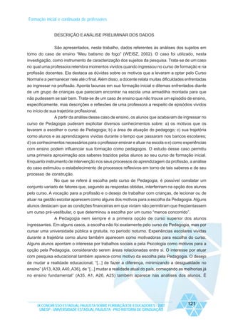 Formação inicial e continuada de professores

DESCRIÇÃO E ANÁLISE PRELIMINAR DOS DADOS
São apresentados, neste trabalho, dados referentes às análises dos sujeitos em
torno do caso de ensino “Meu batismo de fogo” (WEISZ, 2002). O caso foi utilizado, nesta
investigação, como instrumento de caracterização dos sujeitos da pesquisa. Trata-se de um caso
no qual uma professora relembra momentos vividos quando ingressou no curso de formação e na
profissão docentes. Ela destaca as dúvidas sobre os motivos que a levaram a optar pelo Curso
Normal e a permanecer nele até o final. Além disso, a docente relata muitas dificuldades enfrentadas
ao ingressar na profissão. Aponta lacunas em sua formação inicial e dilemas enfrentados diante
de um grupo de crianças que pareciam encontrar na escola uma armadilha montada para que
não pudessem se sair bem. Trata-se de um caso de ensino que não trouxe um episódio de ensino,
especificamente, mas descrições e reflexões de uma professora a respeito de episódios vividos
no início de sua trajetória profissional.
A partir da análise desse caso de ensino, os alunos que acabavam de ingressar no
curso de Pedagogia puderam explicitar diversos conhecimentos sobre: a) os motivos que os
levaram a escolher o curso de Pedagogia; b) a área de atuação do pedagogo; c) sua trajetória
como alunos e as aprendizagens vividas durante o tempo que passaram nos bancos escolares;
d) os conhecimentos necessários para o professor ensinar e atuar na escola e e) como experiências
com ensino podem influenciar sua formação como pedagogos. O estudo desse caso permitiu
uma primeira aproximação aos saberes trazidos pelos alunos ao seu curso de formação inicial.
Enquanto instrumento de intervenção nos seus processos de aprendizagem da profissão, a análise
do caso estimulou o estabelecimento de processos reflexivos em torno de tais saberes e de seu
processo de construção.
No que se refere à escolha pelo curso de Pedagogia, é possível constatar um
conjunto variado de fatores que, segundo as respostas obtidas, interferiram na opção dos alunos
pelo curso. A vocação para a profissão e o desejo de trabalhar com crianças, de lecionar ou de
atuar na gestão escolar aparecem como alguns dos motivos para a escolha da Pedagogia. Alguns
alunos destacam que as condições financeiras em que viviam não permitiram que freqüentassem
um curso pré-vestibular, o que determinou a escolha por um curso “menos concorrido”.
A Pedagogia nem sempre é a primeira opção de curso superior dos alunos
ingressantes. Em alguns casos, a escolha não foi exatamente pelo curso de Pedagogia, mas por
cursar uma universidade pública e gratuita, no período noturno. Experiências escolares vividas
durante a trajetória como aluno também aparecem como motivadoras para escolha do curso.
Alguns alunos apontam o interesse por trabalhos sociais e pela Psicologia como motivos para a
opção pela Pedagogia, considerando serem áreas relacionadas entre si. O interesse por atuar
com pesquisa educacional também aparece como motivo da escolha pela Pedagogia. O desejo
de mudar a realidade educacional, “[...] de fazer a diferença, minimizando a desigualdade no
ensino” (A13, A39, A40, A36), de “[...] mudar a realidade atual do país, começando as melhorias já
no ensino fundamental” (A35, A1, A26, A25) também aparece nas análises dos alunos. É

IX CONGRESSO ESTADUAL PAULISTA SOBRE FORMAÇÃO DE EDUCADORES - 2007
UNESP - UNIVERSIDADE ESTADUAL PAULISTA - PRO-REITORIA DE GRADUAÇÃO

121

 