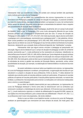 Formação inicial e continuada de professores

interessante notar que experiências vividas em contato com crianças também são apontadas
como motivos para a escolha da Pedagogia.
No que se refere aos conhecimentos dos alunos ingressantes no curso de
licenciatura em Pedagogia a respeito do campo de atuação do pedagogo, é possível constatar,
por meio dos dados obtidos, que alguns deles acreditam, ao ingressar no curso, ter conhecimento
desse campo de atuação, enquanto outros apontam a necessidade de saberem mais a respeito
das possibilidades de atuação deste profissional.
Alguns alunos destacam que “O pedagogo, atualmente, tem um campo muito amplo
de trabalho” (A42) e que “A Pedagogia é um curso muito abrangente diferente do que muitas
pessoas pensam que a Pedagogia é simplesmente para dar aula. O campo de atuação do
Pedagogo é muito amplo [...]” (A7, A11, A12, A21). De modo equivocado, alguns alunos confundem
o pedagogo com o psicopedagogo, escrevendo que o pedagogo pode “[...] dar palestras, clinicar,
fazer cursos paralelos e ser psicopedagogo” (A13, A39, A40, A36). Ainda de forma equivocada,
alguns alunos se referem ao curso de Pedagogia em seu formato anterior às Diretrizes Curriculares
Nacionais, destacando que a atuação deste profissional depende das “habilitações” cursadas.
Interessante notar que alguns alunos vinculam o pedagogo ao pesquisador em
educação. Alguns alunos destacam que o campo de atuação do pedagogo vai além do ambiente
escolar, escrevendo que “[...] este profissional se faz necessário em empresas, trabalhando na
área de Recursos Humanos” (A35, A1, A26, A25) e citando que “[uma integrante do grupo] conhece
uma pedagoga que atua em uma clínica ajudando na educação de crianças excepcionais” (A2,
A6, A28, A33). De modo geral, pode-se dizer que os ingressantes vinculam a profissão pedagogo
às atividades de ensino e gestão nas escolas de Educação Básica, apontando, ainda, outras
possibilidades de atuação, por exemplo, na elaboração de material didático e na área de recursos
humanos.
Ao serem solicitados a escrever sobre sua trajetória como alunos, os ingressantes
do curso de Pedagogia destacam e analisam, principalmente, a organização das escolas em que
estudaram e o preparo e atuação de seus professores. Entre os alunos, 11 deles declaram ter
realizado seus estudos parte em escolas públicas e parte em particulares, 25 apenas em escolas
públicas e 6 apenas em escolas particulares. A escola pública aparece associada, na maioria das
análises, a professores mal preparados para ensinar e a instituições com estruturas inadequadas
para o ensino e a aprendizagem.
Ao se referir ao trabalho desenvolvido por seus professores, os ingressantes do
curso de Pedagogia destacam a forma como eles se relacionavam com os conteúdos que
ensinavam e analisam a metodologia de ensino que utilizavam. A18 escreve que sua professora
era “[...] muito tradicional e rigorosa e o método de alfabetização foi aquela B+A=BA, apesar de
sua rigidez era uma boa professora, pois a classe toda saiu alfabetizada”. Para A7, A11, A21, “[...]
os professores eram muito mal preparados, não tendo didática”.
Ainda no que se refere a sua trajetória escolar, os alunos do curso de Pedagogia
analisam as aprendizagens que vivenciaram em seus tempos de escola. De modo geral, não

122

IX CONGRESSO ESTADUAL PAULISTA SOBRE FORMAÇÃO DE EDUCADORES - 2007
UNESP - UNIVERSIDADE ESTADUAL PAULISTA - PRO-REITORIA DE GRADUAÇÃO

 