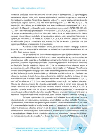 Formação inicial e continuada de professores

destacam conteúdos aprendidos em uma ou outra área de conhecimento. As aprendizagens
relatadas se referem, muito mais, àquelas relacionadas à convivência com outras pessoas e à
formação como cidadãos. A importância da escola está em “[...] ensinar ao aluno a importância de
formar suas próprias opiniões, para não deixar ser manipulado” (A7, A11, A12, A21); “[...] na
construção como pessoa, na aprendizagem, nos relacionamentos sociais em geral” (A13, A39,
A40, A36); “[...] [garantir] a integração social, no amadurecimento pessoal [...]” (A20, A30, A31, A3);
“[...] [ser] a base no nosso aprendizado do convívio social” (A2, A6, A28, A33). A aluna A42 sintetiza:
“A escola tem extrema importância na nossa vida; como aluna, eu aprendi muita coisa: como
conduzir minha vida em sociedade, a importância do estudo, enfim, adquiri conhecimentos e
aprendi, de certa forma, a ser cidadã”. As alunas A35, A1, A26, A25 afirmam: “A escola nos iniciou
na vida social, junto a comunidade, nos ensinou noções de respeito, a partilhar, nos deu
responsabilidades e a necessidade de organização”.
A partir da análise do caso de ensino, os alunos do curso de Pedagogia puderam
explicitar os conhecimentos que acreditam ser necessários para o professor ensinar seus alunos
e, além disso, atuar na escola.
No que se refere aos conhecimentos necessários para o professor ensinar, há um
destaque para os conhecimentos acadêmicos adquiridos na graduação. Alguns alunos citam as
disciplinas que estão cursando na faculdade como importantes fontes de conhecimento para o
professor. A42 afirma: “O professor precisa ter fundamentação em todas as disciplinas oferecidas
na faculdade: filosofia, psicologia, história, etc. [...] é necessário conhecer algumas teorias e
pensadores”. A5, A34, A19 apontam a necessidade da formação em Pedagogia: “A professora
deveria ter a formação em Pedagogia para poder ter assim noções mais amplas do conhecimento
na área de Educação como: filosofia, sociologia, cidadania, uma boa didática, etc.” Os alunos não
chegam a explicitar de quais formas tais conhecimentos poderiam auxiliar o professor em seu
trabalho diário com os alunos e como o professor deveria lidar com tais conhecimentos. A22, A23,
A32, A37 se referem aos “[...] conhecimentos adquiridos na graduação: psicologia da educação,
filosofia da educação, história da educação, organização escolar e outros” como possíveis de
serem “aplicados” nas situações escolares. Em outra análise, realizada por A15, A16, A27, é
possível constatar uma forma de encarar os conhecimentos acadêmicos como separados
daqueles que serão construídos durante a atuação: “Deve-se ter um conhecimento tanto sobre a
teoria que se aprende nos bancos universitários, como também na prática junto aos alunos [...]”.
Ao cursar o primeiro ano da graduação em Pedagogia, ainda não parece clara aos
alunos a relação entre as disciplinas cursadas na universidade e sua futura profissão. Além disso,
aparentemente, caracterizam as aprendizagens vividas na universidade como teóricas, de certa
forma desvinculadas da prática de sala de aula, sendo um conhecimento necessário ao professor
saber “[...] relacionar a teoria à prática” (A42). Os alunos destacam, em suas análises, outros
conhecimentos necessários para o professor ensinar, entre os quais, o conhecimento do conteúdo
a ser ensinado, de métodos de ensino (inclusive metodologias “alternativas”), de materiais didáticos,
de notícias relacionadas à educação, “[...] do que chamamos de didática” (A30) e, ainda, de “[...]

IX CONGRESSO ESTADUAL PAULISTA SOBRE FORMAÇÃO DE EDUCADORES - 2007
UNESP - UNIVERSIDADE ESTADUAL PAULISTA - PRO-REITORIA DE GRADUAÇÃO

123

 
