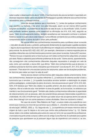 Formação inicial e continuada de professores

saber avaliar o desempenho do aluno” (A30). O conhecimento dos alunos também é apontado em
diversas respostas dadas pelos estudantes de Pedagogia à questão referente aos conhecimentos
necessários para o professor ensinar.
Uma das alunas destaca que o importante, “[...] antes de qualquer conhecimento
seja científico ou humano, é ter amor vivo pela Educação, assim vai ser menos difícil quando
surgirem os desafios, os problemas do dia-a-dia da sala de aula, ou da profissão” (A24). O amor
pela profissão também aparece como essencial na afirmação de A14, A18, A42, segundo as
quais, “Além do embasamento teórico, também acreditamos ser necessário conhecer o contexto
histórico-social no qual o aluno está inserido, numa reflexão constante da sua prática pedagógica,
compromisso social e acima de tudo o amor pela profissão”.
No que se refere aos conhecimentos necessários para o professor atuar na escola
– indo além da sala de aula e, portanto, participando diretamente da organização e gestão escolares
– alguns alunos apontaram não haver muita diferença em relação aos conhecimentos necessários
para ensinar. As alunas A23, A22, A32, A37, por exemplo, ofereceram a mesma resposta para as
questões referentes aos conhecimentos para ensinar e para atuar na escola. A aluna A31 escreve:
“Parece-me que a resposta seria a mesma já que com estes conhecimentos adquiridos um passo
já é dado. Resta a sabedoria para enfrentar problemas do dia-a-dia”. Outros alunos, aparentemente,
não conseguiram citar conhecimentos diferentes daqueles necessários à atuação em sala de
aula, como, por exemplo, a aluna A42, que afirma: “Além dos conhecimentos que já descrevi, o
professor precisa ter domínio sobre a disciplina que irá lecionar” e as alunas A7, A11, A12, A21 que
escrevem: “Para atuar em uma escola é preciso ter autonomia, saber sair de situações-problemas,
ter domínio para saber se impor na sala de aula”.
Outros alunos citaram conhecimentos além daqueles citados anteriormente. Entre
tais conhecimentos, destacam-se aqueles referentes “[...] à estrutura do sistema escolar e toda a
burocracia que o envolve. [...] A questão burocrática envolve também a elaboração do projeto
político-pedagógico, a elaboração do plano de ensino, leis educacionais em geral” (A14, A18, A42,
A24). A18 destaca que “Além dos citados na questão anterior, ele deve saber como a escola se
organiza, não só a sala de aula, mas também na área de gestão, as burocracias, os estatutos que
mantém o seu funcionamento geral”. Também são citados conhecimentos referentes à capacidade
de relacionamento com as pessoas, além de características pessoais relacionadas à paciência e
criatividade. A5, A34, A19 afirmam que “Ele tem que saber atuar não só apenas dentro da sala de
aula, deve interagir com as outras pessoas e outras atividades. Deve ser sociável e criativo”.
No caso de ensino “Meu Batismo de Fogo”, a autora relata uma experiência com
ensino que vivenciou no início de sua carreira e que a afastou “[...] durante os doze anos seguintes
da educação” (WEISZ, 2002, p. 12). Segundo ela, “[...] a experiência com esses meninos está na
origem de tudo o que fiz depois e do rumo que minha vida profissional tomou” (p. 12). Diante
desse relato e da análise realizada pela autora do caso em torno de sua experiência profissional,
vivenciada enquanto ainda cursava o último ano do antigo Curso Normal, foi solicitado aos sujeitos
da pesquisa que apontassem se já possuem algum tipo de experiência com ensino e, se sim,

124

IX CONGRESSO ESTADUAL PAULISTA SOBRE FORMAÇÃO DE EDUCADORES - 2007
UNESP - UNIVERSIDADE ESTADUAL PAULISTA - PRO-REITORIA DE GRADUAÇÃO

 