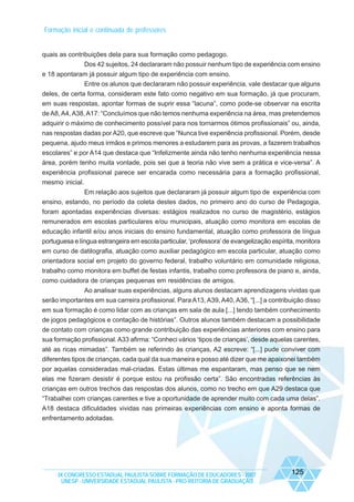 Formação inicial e continuada de professores

quais as contribuições dela para sua formação como pedagogo.
Dos 42 sujeitos, 24 declararam não possuir nenhum tipo de experiência com ensino
e 18 apontaram já possuir algum tipo de experiência com ensino.
Entre os alunos que declararam não possuir experiência, vale destacar que alguns
deles, de certa forma, consideram este fato como negativo em sua formação, já que procuram,
em suas respostas, apontar formas de suprir essa “lacuna”, como pode-se observar na escrita
de A8, A4, A38, A17: “Concluímos que não temos nenhuma experiência na área, mas pretendemos
adquirir o máximo de conhecimento possível para nos tornarmos ótimos profissionais” ou, ainda,
nas respostas dadas por A20, que escreve que “Nunca tive experiência profissional. Porém, desde
pequena, ajudo meus irmãos e primos menores a estudarem para as provas, a fazerem trabalhos
escolares” e por A14 que destaca que “Infelizmente ainda não tenho nenhuma experiência nessa
área, porém tenho muita vontade, pois sei que a teoria não vive sem a prática e vice-versa”. A
experiência profissional parece ser encarada como necessária para a formação profissional,
mesmo inicial.
Em relação aos sujeitos que declararam já possuir algum tipo de experiência com
ensino, estando, no período da coleta destes dados, no primeiro ano do curso de Pedagogia,
foram apontadas experiências diversas: estágios realizados no curso de magistério, estágios
remunerados em escolas particulares e/ou municipais, atuação como monitora em escolas de
educação infantil e/ou anos iniciais do ensino fundamental, atuação como professora de língua
portuguesa e língua estrangeira em escola particular, ‘professora’ de evangelização espírita, monitora
em curso de datilografia, atuação como auxiliar pedagógico em escola particular, atuação como
orientadora social em projeto do governo federal, trabalho voluntário em comunidade religiosa,
trabalho como monitora em buffet de festas infantis, trabalho como professora de piano e, ainda,
como cuidadora de crianças pequenas em residências de amigos.
Ao analisar suas experiências, alguns alunos destacam aprendizagens vividas que
serão importantes em sua carreira profissional. Para A13, A39, A40, A36, “[...] a contribuição disso
em sua formação é como lidar com as crianças em sala de aula [...] tendo também conhecimento
de jogos pedagógicos e contação de histórias”. Outros alunos também destacam a possibilidade
de contato com crianças como grande contribuição das experiências anteriores com ensino para
sua formação profissional. A33 afirma: “Conheci vários ‘tipos de crianças’, desde aquelas carentes,
até as ricas mimadas”. Também se referindo às crianças, A2 escreve: “[...] pude conviver com
diferentes tipos de crianças, cada qual da sua maneira e posso até dizer que me apaixonei também
por aquelas consideradas mal-criadas. Estas últimas me espantaram, mas penso que se nem
elas me fizeram desistir é porque estou na profissão certa”. São encontradas referências às
crianças em outros trechos das respostas dos alunos, como no trecho em que A29 destaca que
“Trabalhei com crianças carentes e tive a oportunidade de aprender muito com cada uma delas”.
A18 destaca dificuldades vividas nas primeiras experiências com ensino e aponta formas de
enfrentamento adotadas.

IX CONGRESSO ESTADUAL PAULISTA SOBRE FORMAÇÃO DE EDUCADORES - 2007
UNESP - UNIVERSIDADE ESTADUAL PAULISTA - PRO-REITORIA DE GRADUAÇÃO

125

 