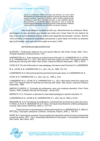 Formação inicial e continuada de professores
Como a professora Telma [do caso de ensino], no início senti
dificuldades principalmente com relação às formas de ensinar e avaliar,
quais conteúdos, o que devo trabalhar, qual a melhor seqüência dos
conteúdos, o que devo trabalhar primeiro, o que trabalhar depois.
Pesquisando e estudando alguns assuntos e com a ajuda da
Coordenadora Pedagógica da escola já sanei muitas dúvidas e melhorei
minha prática, mas ainda me considero um pouco insegura.

Vale ainda destacar a análise de A24 que, diferentemente da professora Telma,
personagem do caso de ensino, que encerra seu relato com a frase “Esse foi meu batismo de
fogo, e fez que eu me afastasse durante os doze anos seguintes da educação”, escreve: “Esta foi
minha primeira e inesquecível experiência educacional, a partir desta me firmaria ou desistiria
logo da Educação; creio que a primeira opção se cumpriu” (A24).
REFERÊNCIAS BIBLIOGRÁFICAS
ALARCÃO, I. Professores reflexivos em uma escola reflexiva. São Paulo: Cortez, 2003. 102 p.
(Coleção Questões da Nossa Época, 104).
HARRINGTON, H. L. Case analyses as a performance of thought. In: LUNDEBERG, M. A.; LEVIN,
B. B.; HARRINGTON, H. L. (Ed.). Who learns what from cases and how? The research base for
teaching and learning with cases. New Jersey: Lawrence Erlbaum Associates, 1999. p. 29-47.
LEVIN, B. B. The role of discussion in case pedagogy: who learns what? And how? In: LUNDEBERG,
M. A.; LEVIN, B. B.; HARRINGTON, H. L. (Ed.). Op. cit., 1999. 101-116.
LUNDEBERG, M. A. Discovering teaching and learning through cases. In: LUNDEBERG, M. A.;
LEVIN, B. B.; HARRINGTON, H. L. (Ed.). Op. cit., 1999. p. 3-24.
LUNDEBERG, M. A.; LEVIN, B. B.; HARRINGTON, H. L. (Ed.). Who learns what from cases and
how? The research base for teaching and learning with cases. New Jersey: Lawrence Erlbaum
Associates, 1999.
MARCELO GARCIA, C. Formação de professores: para uma mudança educativa. Porto: Porto
Editora, 1999. (Coleção Ciências da Educação – século XXI).
MERSETH, K. K. Foreword: a rationale for case-based pedagogy in teacher education. In:
LUNDEBERG, M. A.; LEVIN, B. B.; HARRINGTON, H. L. (Ed.). Op.cit, 1999. p. IX-XV.
MIZUKAMI, M. G. N. Formadores de professores, conhecimentos da docência e casos de ensino.
In: REALI, A. M. M. R.; MIZUKAMI, M. G. N. (Org.). Formação de professores: práticas pedagógicas
e escola. São Carlos: EdUFSCar, 2002. p. 151-174.
______. Casos de ensino e aprendizagem profissional da docência. In: ABRAMOWICZ, A.; MELLO,
R.R. (Org.). Educação: pesquisas e práticas. Campinas: Papirus, 2000. p. 139-161.
NONO, M. A. Aprendendo a ensinar: futuras professoras das séries iniciais do ensino fundamental
e casos de ensino. 2001. 176 p. Dissertação (Mestrado em Educação) – Universidade Federal de
São Carlos, São Carlos, 2001.

126

IX CONGRESSO ESTADUAL PAULISTA SOBRE FORMAÇÃO DE EDUCADORES - 2007
UNESP - UNIVERSIDADE ESTADUAL PAULISTA - PRO-REITORIA DE GRADUAÇÃO

 