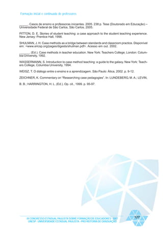 Formação inicial e continuada de professores
_____. Casos de ensino e professoras iniciantes. 2005. 238 p. Tese (Doutorado em Educação) –
Universidade Federal de São Carlos, São Carlos, 2005.
PITTON, D. E. Stories of student teaching: a case approach to the student teaching experience.
New Jersey: Prentice Hall, 1998.
SHULMAN, J. H. Case methods as a bridge between standards and classroom practice. Disponível
em: <www.ericsp.org/pages/digests/shulman.pdf>. Acesso em out. 2002.
______. (Ed.). Case methods in teacher education. New York: Teachers College; London: Columbia University, 1992.
WASSERMANN, S. Introduction to case method teaching: a guide to the galaxy. New York: Teachers College, Columbia University, 1994.
WEISZ, T. O diálogo entre o ensino e a aprendizagem. São Paulo: Ática, 2002. p. 9-12.
ZEICHNER, K. Commentary on “Researching case pedagogies”. In: LUNDEBERG, M. A.; LEVIN,
B. B.; HARRINGTON, H. L. (Ed.). Op. cit., 1999. p. 95-97.

IX CONGRESSO ESTADUAL PAULISTA SOBRE FORMAÇÃO DE EDUCADORES - 2007
UNESP - UNIVERSIDADE ESTADUAL PAULISTA - PRO-REITORIA DE GRADUAÇÃO

127

 