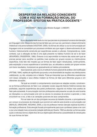 Formação inicial e continuada de professores

DESPERTAR DA RELAÇÃO CONSCIENTE
COM A VOZ NA FORMAÇÃO INICIAL DO
PROFESSOR: EFEITOS NA PRÁTICA DOCENTE *
DRAGONE** , Maria Lúcia Oliveira Suzigan ( UNESP)

INTRODUÇÃO
A voz abordada neste texto é a voz que permeia os processos humanos de interação
por linguagem oral, integrante das formas de falar que, por sua vez, permeiam o desenvolvimento
intelectual e da personalidade (VIGOTSKI, 2000). As formas de utilizar a voz na comunicação por
linguagem oral se consolidam por processos similares aos que regem o desenvolvimento do ser
humano: historicamente construído por experiências sociais e culturais. Compreende-se, neste
contexto, que a utilização da fala é uma ação presente no habitus humano de ser e de fazer
(BOURDIEU, PASSERON, 1986). Embora a voz seja emitida na maioria das vezes sem que se
precise pensar para escolher os padrões mais aceitas por grupos sociais ou interlocutores
específicos. Este fato não impede que as formas de falar sejam retraduzidas, continuamente,
pela exposição a novas experiências e conceitos que, se utilizados e aceitos por grupos sociais
com bons resultados, incorporam-se gradualmente ao habitus pré-existente.
Isso é possível, pois a voz é um atributo humano passível de análise e de modificação
(PITTAM, 1994), repleto de significado que produz uma diversidade de reações nos interlocutores
viabilizando, ou não, empatia com o falante. Pode-se interpretar que as diferentes experiências
com essas variações e seus efeitos moldam as formas de falar para diferentes grupos e em
diferentes situações.
Tal qual se constrói o comportamento vocal para as relações sociais, constroemse as formas profissionais de falar e as variações vocais segundo fatores histórico-sociais das
profissões, segundo experiências dos pares profissionais, segundo os modos mais aceitos de
falar pela sociedade. A comunicação oral dos professores está presente na sala de aula durante
as interações e a comunicação oral com os alunos no processo de ensinar e aprender, e nela
encontram-se a voz, a fala e as variações possíveis de seus componentes.
Por se tratar de um dos principais recursos do trabalho docente, e principalmente
por compor os processos de interação que ocorrem em sala de aula durante a comunicação oral
(BEHLAU, DRAGONE, NAGANO, 2004), a voz do professor merece atenção especial durante a
formação profissional. Esta atenção focada principalmente para que o professor passe a ter com
a voz uma relação mais consciente (relação definida por Duarte, 1993 ao abordar as formas pelas
quais o indivíduo torna o objeto foco de sua objetivação) ofereceria a possibilidade de retraduções
de suas formas de falar.

128

IX CONGRESSO ESTADUAL PAULISTA SOBRE FORMAÇÃO DE EDUCADORES - 2007
UNESP - UNIVERSIDADE ESTADUAL PAULISTA - PRO-REITORIA DE GRADUAÇÃO

 