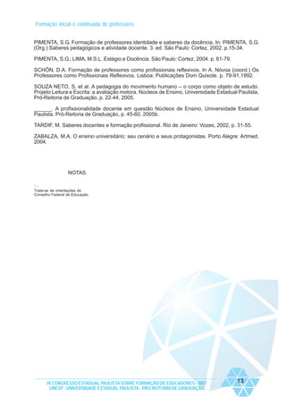 Formação inicial e continuada de professores
PIMENTA, S.G. Formação de professores:identidade e saberes da docência. In: PIMENTA, S.G.
(Org.) Saberes pedagógicos e atividade docente. 3. ed. São Paulo: Cortez, 2002. p.15-34.
PIMENTA, S.G.; LIMA, M.S.L. Estágio e Docência. São Paulo: Cortez, 2004. p. 61-79.
SCHÖN, D.A. Formação de professores como profissionais reflexivos. In A. Nóvoa (coord.) Os
Professores como Profissionais Reflexivos. Lisboa: Publicações Dom Quixote. p. 79-91,1992.
SOUZA NETO, S. et al. A pedagogia do movimento humano – o corpo como objeto de estudo.
Projeto Leitura e Escrita: a avaliação motora. Núcleos de Ensino, Universidade Estadual Paulista,
Pró-Reitoria de Graduação, p. 22-44, 2005.
______. A profissionalidade docente em questão Núcleos de Ensino, Universidade Estadual
Paulista, Pró-Reitoria de Graduação, p. 45-60, 2005b.
TARDIF, M. Saberes docentes e formação profissional. Rio de Janeiro: Vozes, 2002, p. 31-55.
ZABALZA, M.A. O ensino universitário: seu cenário e seus protagonistas. Porto Alegre: Artmed,
2004.

NOTAS
1

Trata-se de orientações do
Conselho Federal de Educação.

IX CONGRESSO ESTADUAL PAULISTA SOBRE FORMAÇÃO DE EDUCADORES - 2007
UNESP - UNIVERSIDADE ESTADUAL PAULISTA - PRO-REITORIA DE GRADUAÇÃO

13

 