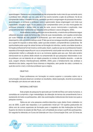 Formação inicial e continuada de professores

aprendizagem. Destacou-se a necessidade de se compreender muito mais do que somente como
o professor tem utilizado sua voz, pois, se a voz ocorre durante a ação do professor, há de se
compreender melhor o trabalho docente, conhecer que ele é a engrenagem do processo de ensinoaprendizagem, e conhecer o professor como o gerenciador dessa engrenagem com toda sua
capacidade, emoção e ação. A voz passou a ser compreendida como um dos micro-gestos do
professor presente o tempo todo na sala de aula, pouco mencionada e explorada, mas
provavelmente fator interferente nas relações entre professor e aluno (Dragone, 2000).
Ainda alheios a este quadro que ora se desvenda, a maioria dos professores segue
utilizando recursos vocais de forma a dar conta de suas necessidades, com opções construídas
por suas histórias de vida pessoal e profissional, que nem sempre conduzem a um melhor
desempenho com um mínimo esforço vocal. É fato que só se consegue escolher opções diferentes
se o sujeito for exposto a várias delas, saber que elas existem, compreendê-las e praticá-las. Tal
oportunidade pode surgir de várias formas na formação do indivíduo, sendo uma delas durante a
formação profissional formal inicial ou continuada. Assim, supõe-se que se os professores fossem
expostos à formação específica em voz e comportamento vocal poder-se-ia lhes dar a chance de
compreender melhor a utilização da voz e as inúmeras opções para seu uso. Sob este cenário
estruturaram-se os pilares deste estudo na compreensão de que pesquisas relacionadas à voz
do professor, em se tratando de um objeto presente no núcleo do trabalho docente – a sala de
aula, exigem olhares interdisciplinares (MARIN, 2005) para o fortalecimento das análises e
relevância dos dados, segundo focos diversos e integrados, sem perder de vista o contexto no
qual ela ocorre e nem o indivíduo professor que a origina.
OBJETIVO
Expor professores em formação no ensino superior a conceitos sobre voz e
comunicação oral para observar e analisar os resultados, desta exposição, durante os processos
de interação com alunos em sala de aula.
MATERIAL E MÉTODO
Este projeto de pesquisa foi aprovado por Comitê de Ética com seres humanos, e
consolidou-se cumprindo o rigor metodológico de obtenção de termos de consentimento livre e
esclarecido de todos os participantes, além das autorizações institucionais dos locais nos quais a
pesquisa ocorreu.
Optou-se por uma pesquisa analítico-descritiva cujos dados foram coletados no
ano de 2005, a partir das respostas a um questionário inicial por 133 sujeitos graduandos do
último ano de cursos superiores de formação para o magistério de três Instituições de Ensino
Superior do interior do estado de São Paulo, com a finalidade de compor o perfil dos participantes.
Em seguida foi oferecido um Curso de Extensão em Voz e Comunicação Oral, com 32 horas de

130

IX CONGRESSO ESTADUAL PAULISTA SOBRE FORMAÇÃO DE EDUCADORES - 2007
UNESP - UNIVERSIDADE ESTADUAL PAULISTA - PRO-REITORIA DE GRADUAÇÃO

 