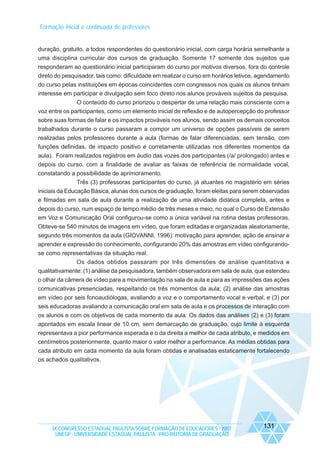 Formação inicial e continuada de professores

duração, gratuito, a todos respondentes do questionário inicial, com carga horária semelhante a
uma disciplina curricular dos cursos de graduação. Somente 17 somente dos sujeitos que
responderam ao questionário inicial participaram do curso por motivos diversos, fora do controle
direto do pesquisador, tais como: dificuldade em realizar o curso em horários letivos, agendamento
do curso pelas instituições em épocas coincidentes com congressos nos quais os alunos tinham
interesse em participar e divulgação sem foco direto nos alunos prováveis sujeitos da pesquisa.
O conteúdo do curso priorizou o despertar de uma relação mais consciente com a
voz entre os participantes, como um elemento inicial de reflexão e de autopercepção do professor
sobre suas formas de falar e os impactos prováveis nos alunos, sendo assim os demais conceitos
trabalhados durante o curso passaram a compor um universo de opções passíveis de serem
realizadas pelos professores durante a aula (formas de falar diferenciadas, sem tensão, com
funções definidas, de impacto positivo e corretamente utilizadas nos diferentes momentos da
aula). Foram realizados registros em áudio das vozes dos participantes (/a/ prolongado) antes e
depois do curso, com a finalidade de avaliar as faixas de referência de normalidade vocal,
constatando a possibilidade de aprimoramento.
Três (3) professoras participantes do curso, já atuantes no magistério em séries
iniciais da Educação Básica, alunas dos cursos de graduação, foram eleitas para serem observadas
e filmadas em sala de aula durante a realização de uma atividade didática completa, antes e
depois do curso, num espaço de tempo médio de três meses e meio, no qual o Curso de Extensão
em Voz e Comunicação Oral configurou-se como a única variável na rotina destas professoras.
Obteve-se 540 minutos de imagens em vídeo, que foram editadas e organizadas aleatoriamente,
segundo três momentos da aula (GIOVANNI, 1996): motivação para aprender, ação de ensinar e
aprender e expressão do conhecimento, configurando 20% das amostras em vídeo configurandose como representativas da situação real.
Os dados obtidos passaram por três dimensões de análise quantitativa e
qualitativamente: (1) análise da pesquisadora, também observadora em sala de aula, que estendeu
o olhar da câmera de vídeo para a movimentação na sala de aula e para as impressões das ações
comunicativas presenciadas, respeitando os três momentos da aula; (2) análise das amostras
em vídeo por seis fonoaudiólogas, avaliando a voz e o comportamento vocal e verbal, e (3) por
seis educadoras avaliando a comunicação oral em sala de aula e os processos de interação com
os alunos e com os objetivos de cada momento da aula. Os dados das análises (2) e (3) foram
apontados em escala linear de 10 cm, sem demarcação de graduação, cujo limite à esquerda
representava a pior performance esperada e o da direita a melhor de cada atributo, e medidos em
centímetros posteriormente, quanto maior o valor melhor a performance. As médias obtidas para
cada atributo em cada momento da aula foram obtidas e analisadas estaticamente fortalecendo
os achados qualitativos.

IX CONGRESSO ESTADUAL PAULISTA SOBRE FORMAÇÃO DE EDUCADORES - 2007
UNESP - UNIVERSIDADE ESTADUAL PAULISTA - PRO-REITORIA DE GRADUAÇÃO

131

 