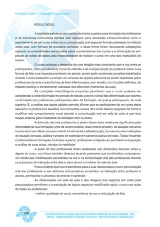 Formação inicial e continuada de professores

RESULTADOS:
A realidade estrutural dos cursos de ensino superior para formação de professores
é de estruturas curriculares densas sem espaços para atividades extracurriculares como o
agendamento de um curso sobre voz e comunicação oral segundo formato planejado no método
desta tese, com formato de disciplina curricular, e desta forma foram necessárias adaptações
segundo as possibilidades estruturadas pelos coordenadores dos cursos e a diminuição da amplitude da coleta de dados pela impossibilidade de realizar o curso em uma das instituições de
ensino.
O curso priorizou o despertar de uma relação mais consciente com a voz entre os
participantes, como um elemento inicial de reflexão e de autopercepção do professor sobre suas
formas de falar e os impactos prováveis nos alunos, sendo assim os demais conceitos trabalhados
durante o curso passaram a compor um universo de opções passíveis de serem realizadas pelos
professores durante a aula (formas de falar diferenciadas, sem tensão, com funções definidas, de
impacto positivo e corretamente utilizadas nos diferentes momentos da aula).
As condições metodológicas propostas permitiram que o curso pudesse ser
considerado a variável principal no período de estudo, pois foi o único fato diferenciado que ocorreu
na formação dos professores participantes além da formação, da qual já participavam, de nível
superior. E, a análise dos dados obtidos permitiu afirmar que ao participarem de um curso desta
natureza os professores atuantes nos momentos iniciais da Escola Básica reagiriam de forma a
modificar seu comportamento vocal durante a comunicação oral em sala de aula, e que esta
reação poderia gerar respostas na interação com os aluno.
A definição das três professoras a serem observadas revelou-se significativa pela
diversidade de sua formação (uma de ensino público, duas ensino privado), de atuação nos anos
iniciais de Ensino Básico (ensino infantil, fundamental e alfabetização), da natureza das instituições
de atuação (privada, pública e projeto de extensão em parceria pública-privada). Todas iniciantes
e todas ainda em formação no ensino superior, professoras corajosas ao permitirem a exposição
e análise de suas aulas, retratos da realidade!
A aulas de três professoras foram analisadas sob dimensões diversas antes e
depois do curso, com focos também diversos tecendo pareceres que combinados compuseram
um retrato das modificações percebidas na voz e na comunicação oral das professoras durante
os processos de interação entre elas e seus alunos no interior da sala de aula.
Ficou evidente que houve benefícios para a aula relacionados à voz e comunicação
oral das professoras e aos atributos comunicativos envolvidos na interação entre professor e
alunos, permeando o processo de ensinar e aprender.
As observações em sala de aula e das imagens dos registros em vídeo pela
pesquisadora permitiram a constatação de alguns aspectos modificados após o curso nas aulas
de todas as professoras:
- melhor qualidade de vocal, ressonância da voz e articulação de fala.

132

IX CONGRESSO ESTADUAL PAULISTA SOBRE FORMAÇÃO DE EDUCADORES - 2007
UNESP - UNIVERSIDADE ESTADUAL PAULISTA - PRO-REITORIA DE GRADUAÇÃO

 