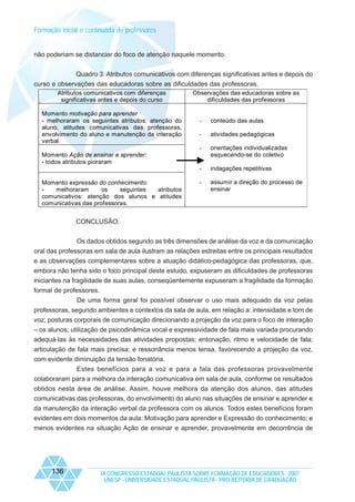 Formação inicial e continuada de professores

não poderiam se distanciar do foco de atenção naquele momento.
Quadro 3: Atributos comunicativos com diferenças significativas antes e depois do
curso e observações das educadoras sobre as dificuldades das professoras.
Atributos comunicativos com diferenças
significativas antes e depois do curso
Momento motivação para aprender
- melhoraram os seguintes atributos: atenção do
aluno, atitudes comunicativas das professoras,
envolvimento do aluno e manutenção da interação
verbal.

Observações das educadoras sobre as
dificuldades das professoras

-

conteúdo das aulas

-

atividades pedagógicas

-

orientações individualizadas
esquecendo-se do coletivo

-

indagações repetitivas

-

assumir a direção do processo de
ensinar

Momento Ação de ensinar e aprender:
- todos atributos pioraram

Momento expressão do conhecimento:
melhoraram
os
seguintes
atributos
comunicativos: atenção dos alunos e atitudes
comunicativas das professoras.

CONCLUSÃO:
Os dados obtidos segundo as três dimensões de análise da voz e da comunicação
oral das professoras em sala de aula ilustram as relações estreitas entre os principais resultados
e as observações complementares sobre a atuação didático-pedagógica das professoras, que,
embora não tenha sido o foco principal deste estudo, expuseram as dificuldades de professoras
iniciantes na fragilidade de suas aulas, conseqüentemente expuseram a fragilidade da formação
formal de professores.
De uma forma geral foi possível observar o uso mais adequado da voz pelas
professoras, segundo ambientes e contextos da sala de aula, em relação a: intensidade e tom de
voz; posturas corporais de comunicação direcionando a projeção da voz para o foco de interação
– os alunos; utilização de psicodinâmica vocal e expressividade de fala mais variada procurando
adequá-las às necessidades das atividades propostas; entonação, ritmo e velocidade de fala;
articulação de fala mais precisa; e ressonância menos tensa, favorecendo a projeção da voz,
com evidente diminuição da tensão fonatória.
Estes benefícios para a voz e para a fala das professoras provavelmente
colaboraram para a melhora da interação comunicativa em sala de aula, conforme os resultados
obtidos nesta área de análise. Assim, houve melhora da atenção dos alunos, das atitudes
comunicativas das professoras, do envolvimento do aluno nas situações de ensinar e aprender e
da manutenção da interação verbal da professora com os alunos. Todos estes benefícios foram
evidentes em dois momentos da aula: Motivação para aprender e Expressão do conhecimento; e
menos evidentes na situação Ação de ensinar e aprender, provavelmente em decorrência de

136

IX CONGRESSO ESTADUAL PAULISTA SOBRE FORMAÇÃO DE EDUCADORES - 2007
UNESP - UNIVERSIDADE ESTADUAL PAULISTA - PRO-REITORIA DE GRADUAÇÃO

 