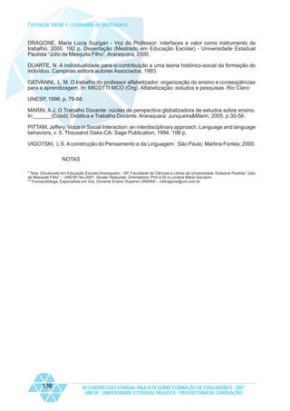 Formação inicial e continuada de professores
DRAGONE, Maria Lúcia Suzigan - Voz do Professor: interfaces e valor como instrumento de
trabalho. 2000. 192 p. Dissertação (Mestrado em Educação Escolar) - Universidade Estadual
Paulista “Júlio de Mesquita Filho”, Araraquara, 2000.
DUARTE, N. A individualidade para-si:contribuição a uma teoria histórico-social da formação do
indivíduo. Campinas:editora autores Associados, 1993.
GIOVANNI, L. M. O trabalho do professor alfabetizador: organização do ensino e conseqüências
para a aprendizagem. In: MICOTTI MCO (Org). Alfabetização: estudos e pesquisas. Rio Claro:
UNESP, 1996. p. 79-88.
MARIN, A J. O Trabalho Docente: núcleo de perspectiva globalizadora de estudos sobre ensino.
In:______(Cood). Didática e Trabalho Docente. Araraquara: Junqueira&Marin, 2005. p.30-56.
PITTAM, Jeffery. Voice in Social Interaction: an interdisciplinary approach. Language and language
behaviors, v. 5. Thousand Oaks-CA: Sage Publication, 1994. 198 p.
VIGOTSKI, L S. A construção do Pensamento e da Linguagem. São Paulo: Martins Fontes; 2000.
NOTAS
* Tese (Doutorado em Educação Escolar) Araraquara – SP. Faculdade de Ciências e Letras da Universidade Estadual Paulista “Júlio
de Mesquita Filho” – UNESP, fev,2007. Versão Reduzida. Orientadora: Prof.a Dr.a Luciana Maria Giovanni.
** Fonoaudióloga, Especialista em Voz, Docente Ensino Superior UNIARA – mldragone@uol.com.br

138

IX CONGRESSO ESTADUAL PAULISTA SOBRE FORMAÇÃO DE EDUCADORES - 2007
UNESP - UNIVERSIDADE ESTADUAL PAULISTA - PRO-REITORIA DE GRADUAÇÃO

 