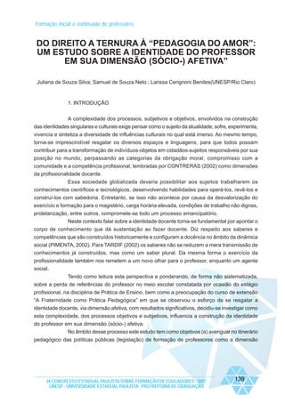 Formação inicial e continuada de professores

DO DIREITO A TERNURA À “PEDAGOGIA DO AMOR”:
UM ESTUDO SOBRE A IDENTIDADE DO PROFESSOR
EM SUA DIMENSÃO (SÓCIO-) AFETIVA”
Juliana de Souza Silva; Samuel de Souza Neto ; Larissa Cerignoni Benites(UNESP/Rio Claro)

1. INTRODUÇÃO
A complexidade dos processos, subjetivos e objetivos, envolvidos na construção
das identidades singulares e culturais exige pensar como o sujeito da atualidade, sofre, experimenta,
vivencia e sintetiza a diversidade de influências culturais no qual está imerso. Ao mesmo tempo,
torna-se imprescindível resgatar os diversos espaços e linguagens, para que todos possam
contribuir para a transformação de indivíduos-objetos em cidadãos-sujeitos responsáveis por sua
posição no mundo, perpassando as categorias da obrigação moral, compromisso com a
comunidade e a competência profissional, lembradas por CONTRERAS (2002) como dimensões
da profissionalidade docente.
Essa sociedade globalizada deveria possibilitar aos sujeitos trabalharem os
conhecimentos científicos e tecnológicos, desenvolvendo habilidades para operá-los, revê-los e
construí-los com sabedoria. Entretanto, se isso não acontece por causa da desvalorização do
exercício e formação para o magistério, carga horária elevada, condições de trabalho não dignas,
proletarização, entre outros, compromete-se todo um processo emancipatório.
Neste contexto falar sobre a identidade docente torna-se fundamental por apontar o
corpo de conhecimento que dá sustentação ao fazer docente. Diz respeito aos saberes e
competências que são construídos historicamente e configuram a docência no âmbito da dinâmica
social (PIMENTA, 2002). Para TARDIF (2002) os saberes não se reduzem a mera transmissão de
conhecimentos já construídos, mas como um saber plural. Da mesma forma o exercício da
profissionalidade também nos remetem a um novo olhar para o professor, enquanto um agente
social.
Tendo como leitura esta perspectiva e ponderando, de forma não sistematizada,
sobre a perda de referências do professor no meio escolar constatada por ocasião do estágio
profissional, na disciplina de Prática de Ensino, bem como a preocupação do curso de extensão
“A Fraternidade como Prática Pedagógica” em que se observou o esforço de se resgatar a
identidade docente, via dimensão afetiva, com resultados significativos, decidiu-se investigar como
esta complexidade, dos processos objetivos e subjetivos, influencia a construção da identidade
do professor em sua dimensão (sócio-) afetiva.
No âmbito desse processo este estudo tem como objetivos (a) averiguar no itinerário
pedagógico das políticas públicas (legislação) de formação de professores como a dimensão

IX CONGRESSO ESTADUAL PAULISTA SOBRE FORMAÇÃO DE EDUCADORES - 2007
UNESP - UNIVERSIDADE ESTADUAL PAULISTA - PRO-REITORIA DE GRADUAÇÃO

139

 