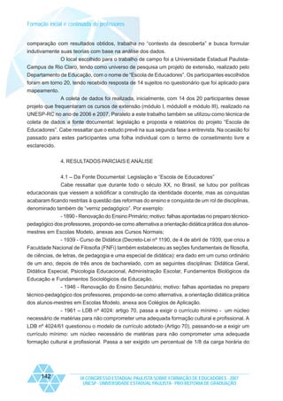 Formação inicial e continuada de professores

comparação com resultados obtidos, trabalha no “contexto da descoberta” e busca formular
indutivamente suas teorias com base na análise dos dados.
O local escolhido para o trabalho de campo foi a Universidade Estadual PaulistaCampus de Rio Claro, tendo como universo de pesquisa um projeto de extensão, realizado pelo
Departamento de Educação, com o nome de “Escola de Educadores”. Os participantes escolhidos
foram em torno 20, tendo recebido resposta de 14 sujeitos no questionário que foi aplicado para
mapeamento.
A coleta de dados foi realizada, inicialmente, com 14 dos 20 participantes desse
projeto que frequentaram os cursos de extensão (módulo I, móduloII e módulo III), realizado na
UNESP-RC no ano de 2006 e 2007. Paralelo a este trabalho também se utilizou como técnica de
coleta de dados a fonte documental: legislação e proposta e relatórios do projeto “Escola de
Educadores”. Cabe ressaltar que o estudo prevê na sua segunda fase a entrevista. Na ocasião foi
passado para estes participantes uma folha individual com o termo de consetimento livre e
esclarecido.
4. RESULTADOS PARCIAIS E ANÁLISE
4.1 – Da Fonte Documental: Legislação e “Escola de Educadores”
Cabe ressaltar que durante todo o século XX, no Brasil, se lutou por políticas
educacionais que viessem a solidificar a construção da identidade docente, mas as conquistas
acabaram ficando restritas à questão das reformas do ensino e conquista de um rol de disciplinas,
denominado também de “verniz pedagógico”. Por exemplo:
- 1890 - Renovação do Ensino Primário; motivo: falhas apontadas no preparo técnicopedagógico dos professores, propondo-se como alternativa a orientação didática prática dos alunosmestres em Escolas Modelo, anexas aos Cursos Normais;
- 1939 - Curso de Didática (Decreto-Lei nº 1190, de 4 de abril de 1939, que criou a
Faculdade Nacional de Filosofia (FNFi) também estabeleceu as seções fundamentais de filosofia,
de ciências, de letras, de pedagogia e uma especial de didática): era dado em um curso ordinário
de um ano, depois de três anos de bacharelado, com as seguintes disciplinas: Didática Geral,
Didática Especial, Psicologia Educacional, Administração Escolar, Fundamentos Biológicos da
Educação e Fundamentos Sociológicos da Educação.
- 1946 - Renovação do Ensino Secundário; motivo: falhas apontadas no preparo
técnico-pedagógico dos professores, propondo-se como alternativa, a orientação didática prática
dos alunos-mestres em Escolas Modelo, anexa aos Colégios de Aplicação.
- 1961 – LDB nº 4024: artigo 70, passa a exigir o currículo mínimo - um núcleo
necessário de matérias para não comprometer uma adequada formação cultural e profissional. A
LDB nº 4024/61 questionou o modelo de currículo adotado (Artigo 70), passando-se a exigir um
currículo mínimo: um núcleo necessário de matérias para não comprometer uma adequada
formação cultural e profissional. Passa a ser exigido um percentual de 1/8 da carga horária do

142

IX CONGRESSO ESTADUAL PAULISTA SOBRE FORMAÇÃO DE EDUCADORES - 2007
UNESP - UNIVERSIDADE ESTADUAL PAULISTA - PRO-REITORIA DE GRADUAÇÃO

 