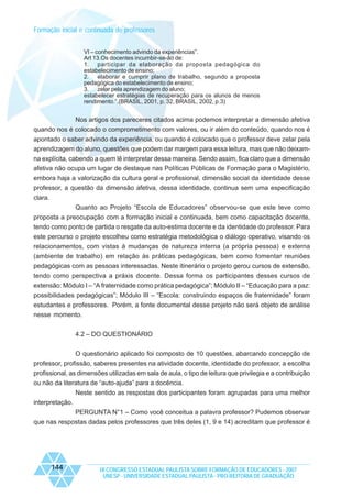 Formação inicial e continuada de professores
VI – conhecimento advindo da experiências”.
Art 13.Os docentes incumbir-se-ão de:
1. participar da elaboração da proposta pedagógica do
estabelecimento de ensino;
2. elaborar e cumprir plano de trabalho, segundo a proposta
pedagógica do estabelecimento de ensino;
3. zelar pela aprendizagem do aluno;
estabelecer estratégias de recuperação para os alunos de menos
rendimento.”.(BRASIL, 2001, p. 32, BRASIL, 2002, p.3)

Nos artigos dos pareceres citados acima podemos interpretar a dimensão afetiva
quando nos é colocado o comprometimento com valores, ou ir além do conteúdo, quando nos é
apontado o saber advindo da experiência, ou quando é colocado que o professor deve zelar pela
aprendizagem do aluno, questões que podem dar margem para essa leitura, mas que não deixamna explícita, cabendo a quem lê interpretar dessa maneira. Sendo assim, fica claro que a dimensão
afetiva não ocupa um lugar de destaque nas Políticas Públicas de Formação para o Magistério,
embora haja a valorização da cultura geral e profissional, dimensão social da identidade desse
professor, a questão da dimensão afetiva, dessa identidade, continua sem uma especificação
clara.
Quanto ao Projeto “Escola de Educadores” observou-se que este teve como
proposta a preocupação com a formação inicial e continuada, bem como capacitação docente,
tendo como ponto de partida o resgate da auto-estima docente e da identidade do professor. Para
este percurso o projeto escolheu como estratégia metodológica o diálogo operativo, visando os
relacionamentos, com vistas à mudanças de natureza interna (a própria pessoa) e externa
(ambiente de trabalho) em relação às práticas pedagógicas, bem como fomentar reuniões
pedagógicas com as pessoas interessadas. Neste itinerário o projeto gerou cursos de extensão,
tendo como perspectiva a práxis docente. Dessa forma os participantes desses cursos de
extensão: Módulo I – “A fraternidade como prática pedagógica”; Módulo II – “Educação para a paz:
possibilidades pedagógicas”; Módulo III – “Escola: construindo espaços de fraternidade” foram
estudantes e professores. Porém, a fonte documental desse projeto não será objeto de análise
nesse momento.
4.2 – DO QUESTIONÁRIO
O questionário aplicado foi composto de 10 questões, abarcando concepção de
professor, profissão, saberes presentes na atividade docente, identidade do professor, a escolha
profissional, as dimensões utilizadas em sala de aula, o tipo de leitura que privilegia e a contribuição
ou não da literatura de “auto-ajuda” para a docência.
Neste sentido as respostas dos participantes foram agrupadas para uma melhor
interpretação.
PERGUNTA N°1 – Como você conceitua a palavra professor? Pudemos observar
que nas respostas dadas pelos professores que três deles (1, 9 e 14) acreditam que professor é

144

IX CONGRESSO ESTADUAL PAULISTA SOBRE FORMAÇÃO DE EDUCADORES - 2007
UNESP - UNIVERSIDADE ESTADUAL PAULISTA - PRO-REITORIA DE GRADUAÇÃO

 