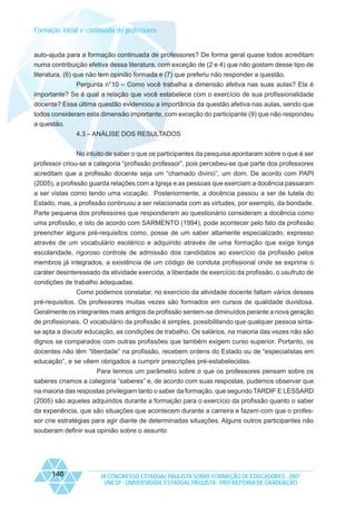 Formação inicial e continuada de professores

auto-ajuda para a formação continuada de professores? De forma geral quase todos acreditam
numa contribuição efetiva dessa literatura, com exceção de (2 e 4) que não gostam desse tipo de
literatura, (6) que não tem opinião formada e (7) que preferiu não responder a questão.
Pergunta n°10 – Como você trabalha a dimensão afetiva nas suas aulas? Ela é
importante? Se é qual a relação que você estabelece com o exercício de sua profissionalidade
docente? Essa última questão evidenciou a importância da questão afetiva nas aulas, sendo que
todos consideram esta dimensão importante, com exceção do participante (9) que não respondeu
a questão.
4.3 – ANÁLISE DOS RESULTADOS
No intuito de saber o que os participantes da pesquisa apontaram sobre o que é ser
professor criou-se a categoria “profissão professor”, pois percebeu-se que parte dos professores
acreditam que a profissão docente seja um “chamado divino”, um dom. De acordo com PAPI
(2005), a profissão guarda relações com a Igreja e as pessoas que exerciam a docência passaram
a ser vistas como tendo uma vocação. Posteriormente, a docência passou a ser de tutela do
Estado, mas, a profissão continuou a ser relacionada com as virtudes, por exemplo, da bondade.
Parte pequena dos professores que responderam ao questionário consideram a docência como
uma profissão, e isto de acordo com SARMENTO (1994), pode acontecer pelo fato da profissão
preencher alguns pré-requisitos como, posse de um saber altamente especializado, expresso
através de um vocabulário esotérico e adquirido através de uma formação que exige longa
escolaridade, rigoroso controle de admissão dos candidatos ao exercício da profissão pelos
membros já integrados, a existência de um código de conduta profissional onde se exprime o
caráter desinteressado da atividade exercida, a liberdade de exercício da profissão, o usufruto de
condições de trabalho adequadas.
Como podemos constatar, no exercício da atividade docente faltam vários desses
pré-requisitos. Os professores muitas vezes são formados em cursos de qualidade duvidosa.
Geralmente os integrantes mais antigos da profissão sentem-se diminuídos perante a nova geração
de profissionais. O vocabulário da profissão é simples, possibilitando que qualquer pessoa sintase apta a discutir educação, as condições de trabalho. Os salários, na maioria das vezes não são
dignos se comparados com outras profissões que também exigem curso superior. Portanto, os
docentes não têm “liberdade” na profissão, recebem ordens do Estado ou de “especialistas em
educação”, e se vêem obrigados a cumprir prescrições pré-estabelecidas.
Para termos um parâmetro sobre o que os professores pensam sobre os
saberes criamos a categoria “saberes” e, de acordo com suas respostas, pudemos observar que
na maioria das respostas privilegiam tanto o saber da formação, que segundo TARDIF E LESSARD
(2005) são aqueles adquiridos durante a formação para o exercício da profissão quanto o saber
da experiência, que são situações que acontecem durante a carreira e fazem com que o professor crie estratégias para agir diante de determinadas situações. Alguns outros participantes não
souberam definir sua opinião sobre o assunto

146

IX CONGRESSO ESTADUAL PAULISTA SOBRE FORMAÇÃO DE EDUCADORES - 2007
UNESP - UNIVERSIDADE ESTADUAL PAULISTA - PRO-REITORIA DE GRADUAÇÃO

 