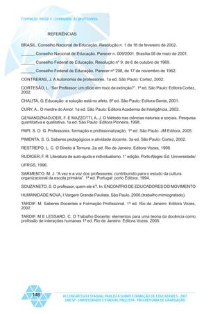 Formação inicial e continuada de professores

REFERÊNCIAS
BRASIL. Conselho Nacional de Educação. Resolução n. 1 de 18 de fevereiro de 2002.
______ Conselho Nacional de Educação. Parecer n. 009/2001. Brasília 08 de maio de 2001.
______ Conselho Federal de Educação. Resolução nº 9, de 6 de outubro de 1969.
______ Conselho Federal de Educação. Parecer nº 298, de 17 de novembro de 1962.
CONTRERAS, J. A Autonomia de professores. 1a ed. São Paulo: Cortez, 2002.
CORTESÃO, L. “Ser Professor: um ofício em risco de extinção?”. 1ª ed. São Paulo: Editora Cortez,
2002.
CHALITA, G. Educação: a solução está no afeto. 8ª ed. São Paulo: Editora Gente, 2001.
CURY, A.. O mestre do Amor. 1a ed. São Paulo: Editora Academia de Inteligência, 2002.
GEWANDZNADJDER, F. E MAZZOTTI, A. J. O Método nas ciências naturais e sociais. Pesquisa
quantitativa e qualitativa. 1a ed. São Paulo: Editora Pioneira, 1998.
PAPI. S. O. G. Professores: formação e profissionalização. 1ª ed. São Paulo: JM Editora, 2005.
PIMENTA, S. G. Saberes pedagógicos e atividade docente. 3a ed. São Paulo: Cortez, 2002.
RESTREPO. L. C. O Direito à Ternura. 2a ed. Rio de Janeiro: Editora Vozes, 1998.
RUDIGER, F. R. Literatura de auto-ajuda e individualismo. 1° edição. Porto Alegre: Ed. Universidade/
UFRGS, 1996.
SARMENTO. M. J. “A vez e a voz dos professores: contribuindo para o estudo da cultura
organizacional da escola primária”. 1ª ed. Portugal: porto Editora, 1994.
SOUZA NETO. S. O professor, quem ele é?. In: ENCONTRO DE EDUCADORES DO MOVIMENTO
HUMANIDADE NOVA, I.Vargem Grande Paulista, São Paulo, 2000.(trabalho mimiografado).
TARDIF. M. Saberes Docentes e Formação Profissional. 1ª ed. Rio de Janeiro: Editora Vozes,
2002.
TARDIF. M E LESSARD. C. O Trabalho Docente: elementos para uma teoria da docência como
profissão de interações humanas 1ª ed. Rio de Janeiro: Editora Vozes, 2005.

148

IX CONGRESSO ESTADUAL PAULISTA SOBRE FORMAÇÃO DE EDUCADORES - 2007
UNESP - UNIVERSIDADE ESTADUAL PAULISTA - PRO-REITORIA DE GRADUAÇÃO

 