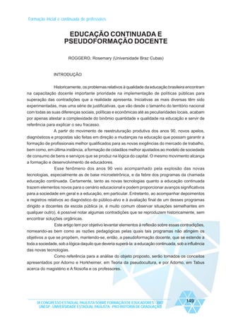 Formação inicial e continuada de professores

EDUCAÇÃO CONTINUADA E
PSEUDOFORMAÇÃO DOCENTE
ROGGERO, Rosemary (Universidade Braz Cubas)

INTRODUÇÃO
Historicamente, os problemas relativos à qualidade da educação brasileira encontram
na capacitação docente importante prioridade na implementação de políticas públicas para
superação das contradições que a realidade apresenta. Iniciativas as mais diversas têm sido
experimentadas, mas uma série de justificativas, que vão desde o tamanho do território nacional
com todas as suas diferenças sociais, políticas e econômicas até as peculiaridades locais, acabam
por apenas atestar a complexidade do binômio quantidade x qualidade na educação e servir de
referência para explicar o seu fracasso.
A partir do movimento de reestruturação produtiva dos anos 90, novos apelos,
diagnósticos e propostas são feitas em direção a mudanças na educação que possam garantir a
formação de profissionais melhor qualificados para as novas exigências do mercado de trabalho,
bem como, em última instância, a formação de cidadãos melhor ajustados ao modelo de sociedade
de consumo de bens e serviços que se produz na lógica do capital. O mesmo movimento alcança
a formação e desenvolvimento de educadores.
Esse fenômeno dos anos 90 veio acompanhado pela explosão das novas
tecnologias, especialmente as de base microeletrônica, e da febre dos programas da chamada
educação continuada. Certamente, tanto as novas tecnologias quanto a educação continuada
trazem elementos novos para o cenário educacional e podem proporcionar avanços significativos
para a sociedade em geral e a educação, em particular. Entretanto, ao acompanhar depoimentos
e registros relativos ao diagnóstico do público-alvo e à avaliação final de um desses programas
dirigido a docentes da escola pública (e, é muito comum observar situações semelhantes em
qualquer outro), é possível notar algumas contradições que se reproduzem historicamente, sem
encontrar soluções orgânicas.
Este artigo tem por objetivo levantar elementos à reflexão sobre essas contradições,
nomeando-as bem como as razões pedagógicas pelas quais tais programas não atingem os
objetivos a que se propõem, mantendo-se, então, a pseudoformação docente, que se estende a
toda a sociedade, sob a lógica daquilo que deveria superá-la: a educação continuada, sob a influência
das novas tecnologias.
Como referência para a análise do objeto proposto, serão tomados os conceitos
apresentados por Adorno e Horkheimer, em Teoria da pseudocultura, e por Adorno, em Tabus
acerca do magistério e A filosofia e os professores.

IX CONGRESSO ESTADUAL PAULISTA SOBRE FORMAÇÃO DE EDUCADORES - 2007
UNESP - UNIVERSIDADE ESTADUAL PAULISTA - PRO-REITORIA DE GRADUAÇÃO

149

 