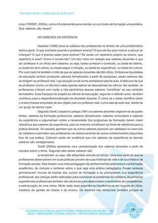 Formação inicial e continuada de professores

crise (TARDIF, 2000a), como é fundamental para orientar os currículos de formação universitária.
Que saberes são esses?
OS SABERES DA DOCÊNCIA
Gauthier (1998) situa os saberes dos professores no âmbito de uma problemática
teórica geral. O que acontece quando o professor ensina? O que ele faz para instruir e educar as
crianças? O que é preciso saber para ensinar? Se existe um repertório próprio ao ensino, que
repertório é esse? Como é construído? Um dos mitos em relação aos saberes docentes é que
ser professor é um ofício sem saberes, ou seja, basta conhecer o conteúdo, ou basta ter talento,
ou basta ter bom senso, ou basta seguir a intuição, ou basta ter experiência, ou basta ter cultura.
Por outro lado há também o mito de que os saberes docentes não têm ofício. Embora as faculdades
de educação tenham produzido saberes formalizados a partir de pesquisas, esses saberes não
se dirigiam ao professor real, cuja atuação se dá numa verdadeira sala de aula. A idéia era de que
ao professor (como um técnico) cabia apenas aplicar as descobertas da ciência. Na verdade, os
professores criticam com razão a não pertinência desses saberes “científicos” ao seu contexto
de trabalho. Esse fracasso do projeto da ciência da educação, segundo o referido autor, também
contribuiu para a desprofissionalização da atividade docente. É como se o saber cientifico sobre
o ensino tivesse amputado de seu objeto real um professor real, numa sala de aula real, diante de
um grupo de alunos reais.
Segundo Tardif, Lessard e Lahaye (1991) os saberes docentes originam-se de quatro
fontes: saberes da formação profissional; saberes disciplinares; saberes curriculares e saberes
da experiência e argumentam sobre a necessidade dos programas de formação darem maior
relevância aos saberes da experiência, pois os mesmos constituem-se fonte de referência para a
prática docente. Os estudos apontam que os outros saberes parecem ser validados no exercício
do cotidiano e permitem aos professores um distanciamento de outros conhecimentos adquiridos
fora de sua prática. Colocam ainda em evidência que nos saberes da experiência os demais
saberes são amalgamados.
Tardif (2000a) apresenta uma caracterização dos saberes docentes a partir de
estudos sobre o tema. Segundo eles esses saberes são:
a) temporais: ou seja, são adquiridos através do tempo. Uma boa parte do que os
professores desenvolvem em suas práticas provém de suas histórias de vida e de sua história de
formação escolar. Eles trazem uma imensa bagagem de conhecimentos anteriores à sua formação
acadêmica, de crenças e certezas sobre o que seja uma prática pedagógica. Essas certezas
permanecem imunes às teorias dos cursos de formação e ao principiarem sua experiência
profissional, tais crenças serão reativadas para solucionar os problemas do cotidiano. As primeiras
experiências profissionais também são decisivas para desenvolver o sentimento de competência,
a estruturação de uma rotina. Muito cedo essa experiência transforma-se em truques do oficio,
modelos de gestão de classe e de ensino. Os saberes são temporais também porque se

IX CONGRESSO ESTADUAL PAULISTA SOBRE FORMAÇÃO DE EDUCADORES - 2007
UNESP - UNIVERSIDADE ESTADUAL PAULISTA - PRO-REITORIA DE GRADUAÇÃO

15

 