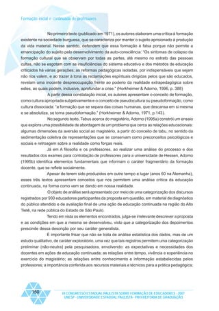 Formação inicial e continuada de professores

No primeiro texto (publicado em 1971), os autores elaboram uma crítica à formação
existente na sociedade burguesa, que se caracteriza por manter o sujeito aprisionado à produção
da vida material. Nesse sentido, defendem que essa formação é falsa porque não permite a
emancipação do sujeito pelo desenvolvimento da auto-consciência: “Os sintomas de colapso da
formação cultural que se observam por todas as partes, até mesmo no estrato das pessoas
cultas, não se esgotam com as insuficiências do sistema educativo e dos métodos de educação
criticados há várias gerações; as reformas pedagógicas isoladas, por indispensáveis que sejam
não nos valem, e ao trazer à tona as reclamações espirituais dirigidas pelos que são educados,
revelam uma inocente despreocupação frente ao poderio da realidade extrapedagógica sobre
estes, as quais podem, inclusive, aprofundar a crise.” (Horkheimer & Adorno, 1996, p. 388)
A partir dessa constatação inicial, os autores apresentam o conceito de formação,
como cultura apropriada subjetivamente e o conceito de pseudocultura ou pseudoformação, como
cultura dissociada: “a formação que se separa das coisas humanas, que descansa em si mesma
e se absolutiza, se torna pseudoformação.” (Horkheimer & Adorno, 1971, p.143).
No segundo texto, Tabus acerca do magistério, Adorno (1995a) constrói um ensaio
que explora uma possibilidade de abordagem de um problema que cerca as relações educacionais:
algumas dimensões da aversão social ao magistério, a partir do conceito de tabu, no sentido da
sedimentação coletiva de representações que se conservam como preconceitos psicológicos e
sociais e retroagem sobre a realidade como forças reais.
Já em A filosofia e os professores, ao realizar uma análise do processo e dos
resultados dos exames para contratação de professores para a universidade de Hessen, Adorno
(1995b) identifica elementos fundamentais que informam o caráter fragmentário da formação
docente, que se reflete socialmente.
Apesar de terem sido produzidos em outro tempo e lugar (anos 60 na Alemanha),
esses três textos apresentam conceitos que nos permitem uma análise crítica da educação
continuada, na forma como vem se dando em nossa realidade.
O objeto de análise será apresentado por meio de uma categorização dos discursos
registrados por 930 educadores participantes da proposta em questão, em material de diagnóstico
do público atendido e de avaliação final de uma ação de educação continuada na região do Alto
Tietê, na rede pública do Estado de São Paulo.
Tendo em vista os elementos encontrados, julga-se irrelevante descrever a proposta
e as condições em que a mesma se desenvolveu, visto que a categorização dos depoimentos
prescinde dessa descrição por seu caráter generalista.
É importante frisar que não se trata de análise estatística dos dados, mas de um
estudo qualitativo, de caráter exploratório, uma vez que tais registros permitem uma categorização
preliminar (não-neutra) pela pesquisadora, envolvendo: as expectativas e necessidades dos
docentes em ações de educação continuada; as relações entre tempo, vivência e experiência no
exercício do magistério; as relações entre conhecimento e informação estabelecidas pelos
professores; a importância conferida aos recursos materiais e técnicos para a prática pedagógica;

150

IX CONGRESSO ESTADUAL PAULISTA SOBRE FORMAÇÃO DE EDUCADORES - 2007
UNESP - UNIVERSIDADE ESTADUAL PAULISTA - PRO-REITORIA DE GRADUAÇÃO

 