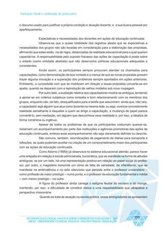 Formação inicial e continuada de professores

o discurso usado para justificar a própria condição e atuação docente; e a sua busca pessoal por
aperfeiçoamento.
Expectativas e necessidades dos docentes em ações de educação continuada
Observa-se que a quase totalidade dos registros atesta que as expectativas e
necessidades dos grupos não são levadas em consideração para a elaboração das propostas,
afirmando que estas estão, via de regra, distanciadas da realidade educacional para a qual querem
capacitá-los. A responsabilidade pelo suposto fracasso das ações de capacitação é posta sobre
o estado (como entidade abstrata) que não desenvolve políticas educacionais adequadas e
consistentes.
Ainda assim, os participantes sempre procuram atender os chamados para
capacitações, como demonstração de boa vontade e a crença de que as novas propostas possam
trazer alguma inovação e a superação dos problemas sempre apontados em ações anteriores.
Entretanto, a curiosidade com que se mobilizam em direção a essas propostas converte-se em
apatia, quando se deparam com a reprodução de velhos modelos sob nova roupagem.
Por outro lado, a avaliação relativa aos capacitadores mostra-se ambígua, tendendo
a apoiar-se em critérios subjetivos como simpatia e bom relacionamento com os membros dos
grupos, enquanto são, de fato, desqualificados para a tarefa que assumiram: ainda que, não raro,
o capacitador seja alguém que atua como docente na mesma rede, ou seja, vivencia concretamente
realidade semelhante à daqueles a quem se dirige a capacitação, a mudança de papel parece
convertê-lo, sem mediação, em alguém que desconhece essa realidade e, por isso, a idealiza de
forma romântica ou ingênua.
Apesar de todos os problemas de que os participantes costumam queixar-se,
reclamam um acompanhamento por parte das instituições e agências promotoras das ações de
educação continuada, embora esse acompanhamento não seja claramente definido ou descrito.
São comuns, também, reivindicações de pagamento de diárias para transporte e
refeições, as quais poderiam auxiliar na criação de um comprometimento maior dos participantes
com as ações de educação continuada.
Como Adorno (1995b) já observava no sistema educacional alemão, parece haver
uma antipatia em relação à escola administrada, burocrática, que se manifesta na forma de atitudes
ambíguas: se por um lado, há uma representação positiva em relação ao papel social do professor, por outro, o magistério transmite um clima de falta de seriedade, de infantilismo, que se
manifesta na ambivalência e no ódio silencioso que persiste entre o professor universitário –
como profissão de maior prestígio – numa ponta, e o professor da educação fundamental e média
– com menor prestígio – na outra.
A figura do professor ainda carrega o estigma feudal do escravo e do monge,
mantendo, por isso, a dificuldade de constituir status e uma respeitabilidade que ultrapasse a
perspectiva missionária.
Quando se trata de atuação na escola pública, essas ambigüidades se apresentam

IX CONGRESSO ESTADUAL PAULISTA SOBRE FORMAÇÃO DE EDUCADORES - 2007
UNESP - UNIVERSIDADE ESTADUAL PAULISTA - PRO-REITORIA DE GRADUAÇÃO

151

 