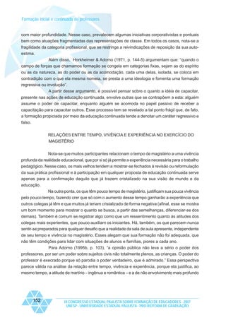 Formação inicial e continuada de professores

com maior profundidade. Nesse caso, prevalecem algumas iniciativas corporativistas e pontuais
bem como atuações fragmentadas das representações de classe. Em todos os casos, nota-se a
fragilidade da categoria profissional, que se restringe a reivindicações de reposição da sua autoestima.
Além disso, Horkheimer & Adorno (1971, p. 144-5) argumentam que: “quando o
campo de forças que chamamos formação se congela em categorias fixas, sejam as do espírito
ou as da natureza, as do poder ou as da acomodação, cada uma delas, isolada, se coloca em
contradição com o que ela mesma nomeia, se presta a uma ideologia e fomenta uma formação
regressiva ou involução”.
A partir desse argumento, é possível pensar sobre o quanto a idéia de capacitar,
presente nas ações de educação continuada, envolve outras que se contrapõem a esta: alguém
assume o poder de capacitar, enquanto alguém se acomoda no papel passivo de receber a
capacitação para capacitar outros. Esse processo tem se revelado a tal ponto frágil que, de fato,
a formação propiciada por meio da educação continuada tende a denotar um caráter regressivo e
falso.
RELAÇÕES ENTRE TEMPO, VIVÊNCIA E EXPERIÊNCIA NO EXERCÍCIO DO
MAGISTÉRIO
Nota-se que muitos participantes relacionam o tempo de magistério a uma vivência
profunda da realidade educacional, que por si só já permite a experiência necessária para o trabalho
pedagógico. Nesse caso, os mais velhos tendem a mostrar-se fechados à revisão ou reformulação
da sua prática profissional e à participação em qualquer proposta de educação continuada serve
apenas para a confirmação daquilo que já trazem cristalizado na sua visão de mundo e da
educação.
Na outra ponta, os que têm pouco tempo de magistério, justificam sua pouca vivência
pelo pouco tempo, fazendo crer que só com o aumento desse tempo ganharão a experiência que
outros colegas já têm e que muitos já teriam cristalizado de forma negativa (afinal, esse se mostra
um bom momento para mostrar o quanto se busca, a partir das semelhanças, diferenciar-se dos
demais). Também é comum se registrar algo como que um ressentimento quanto às atitudes dos
colegas mais experientes, que pouco auxiliam os iniciantes. Há, também, os que parecem nunca
sentir-se preparados para qualquer desafio que a realidade da sala de aula apresente, independente
de seu tempo e vivência no magistério. Esses alegam que sua formação não foi adequada, que
não têm condições para lidar com situações de alunos e famílias, piores a cada ano.
Para Adorno (1995b, p. 103), “a opinião pública não leva a sério o poder dos
professores, por ser um poder sobre sujeitos civis não totalmente plenos, as crianças. O poder do
professor é execrado porque só parodia o poder verdadeiro, que é admirado.” Essa perspectiva
parece válida na análise da relação entre tempo, vivência e experiência, porque ela justifica, ao
mesmo tempo, a atitude de martírio – ingênua e romântica – e a de não envolvimento mais profundo

152

IX CONGRESSO ESTADUAL PAULISTA SOBRE FORMAÇÃO DE EDUCADORES - 2007
UNESP - UNIVERSIDADE ESTADUAL PAULISTA - PRO-REITORIA DE GRADUAÇÃO

 