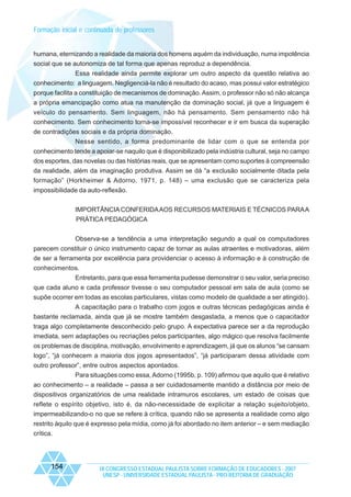 Formação inicial e continuada de professores

humana, eternizando a realidade da maioria dos homens aquém da individuação, numa impotência
social que se autonomiza de tal forma que apenas reproduz a dependência.
Essa realidade ainda permite explorar um outro aspecto da questão relativa ao
conhecimento: a linguagem. Negligenciá-la não é resultado do acaso, mas possui valor estratégico
porque facilita a constituição de mecanismos de dominação. Assim, o professor não só não alcança
a própria emancipação como atua na manutenção da dominação social, já que a linguagem é
veículo do pensamento. Sem linguagem, não há pensamento. Sem pensamento não há
conhecimento. Sem conhecimento torna-se impossível reconhecer e ir em busca da superação
de contradições sociais e da própria dominação.
Nesse sentido, a forma predominante de lidar com o que se entenda por
conhecimento tende a apoiar-se naquilo que é disponibilizado pela indústria cultural, seja no campo
dos esportes, das novelas ou das histórias reais, que se apresentam como suportes à compreensão
da realidade, além da imaginação produtiva. Assim se dá “a exclusão socialmente ditada pela
formação” (Horkheimer & Adorno, 1971, p. 148) – uma exclusão que se caracteriza pela
impossibilidade da auto-reflexão.
IMPORTÂNCIA CONFERIDA AOS RECURSOS MATERIAIS E TÉCNICOS PARA A
PRÁTICA PEDAGÓGICA
Observa-se a tendência a uma interpretação segundo a qual os computadores
parecem constituir o único instrumento capaz de tornar as aulas atraentes e motivadoras, além
de ser a ferramenta por excelência para providenciar o acesso à informação e à construção de
conhecimentos.
Entretanto, para que essa ferramenta pudesse demonstrar o seu valor, seria preciso
que cada aluno e cada professor tivesse o seu computador pessoal em sala de aula (como se
supõe ocorrer em todas as escolas particulares, vistas como modelo de qualidade a ser atingido).
A capacitação para o trabalho com jogos e outras técnicas pedagógicas ainda é
bastante reclamada, ainda que já se mostre também desgastada, a menos que o capacitador
traga algo completamente desconhecido pelo grupo. A expectativa parece ser a da reprodução
imediata, sem adaptações ou recriações pelos participantes, algo mágico que resolva facilmente
os problemas de disciplina, motivação, envolvimento e aprendizagem, já que os alunos “se cansam
logo”, “já conhecem a maioria dos jogos apresentados”, “já participaram dessa atividade com
outro professor”, entre outros aspectos apontados.
Para situações como essa, Adorno (1995b, p. 109) afirmou que aquilo que é relativo
ao conhecimento – a realidade – passa a ser cuidadosamente mantido a distância por meio de
dispositivos organizatórios de uma realidade intramuros escolares, um estado de coisas que
reflete o espírito objetivo, isto é, da não-necessidade de explicitar a relação sujeito/objeto,
impermeabilizando-o no que se refere à crítica, quando não se apresenta a realidade como algo
restrito àquilo que é expresso pela mídia, como já foi abordado no item anterior – e sem mediação
crítica.

154

IX CONGRESSO ESTADUAL PAULISTA SOBRE FORMAÇÃO DE EDUCADORES - 2007
UNESP - UNIVERSIDADE ESTADUAL PAULISTA - PRO-REITORIA DE GRADUAÇÃO

 