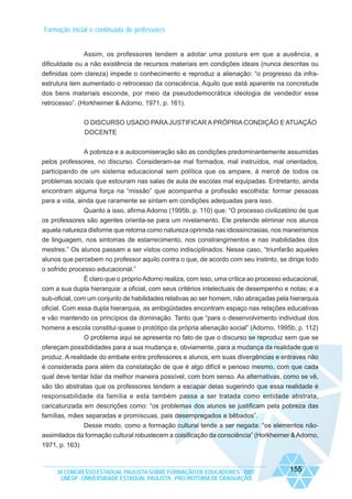 Formação inicial e continuada de professores

Assim, os professores tendem a adotar uma postura em que a ausência, a
dificuldade ou a não existência de recursos materiais em condições ideais (nunca descritas ou
definidas com clareza) impede o conhecimento e reproduz a alienação: “o progresso da infraestrutura tem aumentado o retrocesso da consciência. Aquilo que está aparente na concretude
dos bens materiais esconde, por meio da pseudodemocrática ideologia de vendedor esse
retrocesso”. (Horkheimer & Adorno, 1971, p. 161).
O DISCURSO USADO PARA JUSTIFICAR A PRÓPRIA CONDIÇÃO E ATUAÇÃO
DOCENTE
A pobreza e a autocomiseração são as condições predominantemente assumidas
pelos professores, no discurso. Consideram-se mal formados, mal instruídos, mal orientados,
participando de um sistema educacional sem política que os ampare, à mercê de todos os
problemas sociais que estouram nas salas de aula de escolas mal equipadas. Entretanto, ainda
encontram alguma força na “missão” que acompanha a profissão escolhida: formar pessoas
para a vida, ainda que raramente se sintam em condições adequadas para isso.
Quanto a isso, afirma Adorno (1995b, p. 110) que: “O processo civilizatório de que
os professores são agentes orienta-se para um nivelamento. Ele pretende eliminar nos alunos
aquela natureza disforme que retorna como natureza oprimida nas idiossincrasias, nos maneirismos
de linguagem, nos sintomas de estarrecimento, nos constrangimentos e nas inabilidades dos
mestres.” Os alunos passam a ser vistos como indisciplinados. Nesse caso, “triunfarão aqueles
alunos que percebem no professor aquilo contra o que, de acordo com seu instinto, se dirige todo
o sofrido processo educacional.”
É claro que o próprio Adorno realiza, com isso, uma crítica ao processo educacional,
com a sua dupla hierarquia: a oficial, com seus critérios intelectuais de desempenho e notas; e a
sub-oficial, com um conjunto de habilidades relativas ao ser homem, não abraçadas pela hierarquia
oficial. Com essa dupla hierarquia, as ambigüidades encontram espaço nas relações educativas
e vão mantendo os princípios da dominação. Tanto que “para o desenvolvimento individual dos
homens a escola constitui quase o protótipo da própria alienação social” (Adorno, 1995b, p. 112)
O problema aqui se apresenta no fato de que o discurso se reproduz sem que se
ofereçam possibilidades para a sua mudança e, obviamente, para a mudança da realidade que o
produz. A realidade do embate entre professores e alunos, em suas divergências e entraves não
é considerada para além da constatação de que é algo difícil e penoso mesmo, com que cada
qual deve tentar lidar da melhor maneira possível, com bom senso. As alternativas, como se vê,
são tão abstratas que os professores tendem a escapar delas sugerindo que essa realidade é
responsabilidade da família e esta também passa a ser tratada como entidade abstrata,
caricaturizada em descrições como: “os problemas dos alunos se justificam pela pobreza das
famílias, mães separadas e promíscuas, pais desempregados e bêbados”.
Desse modo, como a formação cultural tende a ser negada: “os elementos nãoassimilados da formação cultural robustecem a coisificação da consciência” (Horkheimer & Adorno,
1971, p. 163)

IX CONGRESSO ESTADUAL PAULISTA SOBRE FORMAÇÃO DE EDUCADORES - 2007
UNESP - UNIVERSIDADE ESTADUAL PAULISTA - PRO-REITORIA DE GRADUAÇÃO

155

 