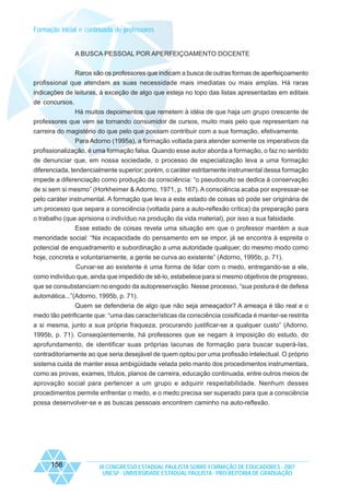 Formação inicial e continuada de professores

A BUSCA PESSOAL POR APERFEIÇOAMENTO DOCENTE
Raros são os professores que indicam a busca de outras formas de aperfeiçoamento
profissional que atendam as suas necessidade mais imediatas ou mais amplas. Há raras
indicações de leituras, à exceção de algo que esteja no topo das listas apresentadas em editais
de concursos.
Há muitos depoimentos que remetem à idéia de que haja um grupo crescente de
professores que vem se tornando consumidor de cursos, muito mais pelo que representam na
carreira do magistério do que pelo que possam contribuir com a sua formação, efetivamente.
Para Adorno (1995a), a formação voltada para atender somente os imperativos da
profissionalização, é uma formação falsa. Quando esse autor aborda a formação, o faz no sentido
de denunciar que, em nossa sociedade, o processo de especialização leva a uma formação
diferenciada, tendencialmente superior; porém, o caráter estritamente instrumental dessa formação
impede a diferenciação como produção da consciência: “o pseudoculto se dedica à conservação
de si sem si mesmo” (Horkheimer & Adorno, 1971, p. 167). A consciência acaba por expressar-se
pelo caráter instrumental. A formação que leva a este estado de coisas só pode ser originária de
um processo que separa a consciência (voltada para a auto-reflexão crítica) da preparação para
o trabalho (que aprisiona o indivíduo na produção da vida material), por isso a sua falsidade.
Esse estado de coisas revela uma situação em que o professor mantém a sua
menoridade social: “Na incapacidade do pensamento em se impor, já se encontra à espreita o
potencial de enquadramento e subordinação a uma autoridade qualquer, do mesmo modo como
hoje, concreta e voluntariamente, a gente se curva ao existente” (Adorno, 1995b, p. 71).
Curvar-se ao existente é uma forma de lidar com o medo, entregando-se a ele,
como indivíduo que, ainda que impedido de sê-lo, estabelece para si mesmo objetivos de progresso,
que se consubstanciam no engodo da autopreservação. Nesse processo, “sua postura é de defesa
automática...”(Adorno, 1995b, p. 71).
Quem se defenderia de algo que não seja ameaçador? A ameaça é tão real e o
medo tão petrificante que: “uma das características da consciência coisificada é manter-se restrita
a si mesma, junto a sua própria fraqueza, procurando justificar-se a qualquer custo” (Adorno,
1995b, p. 71). Conseqüentemente, há professores que se negam à imposição do estudo, do
aprofundamento, de identificar suas próprias lacunas de formação para buscar superá-las,
contraditoriamente ao que seria desejável de quem optou por uma profissão intelectual. O próprio
sistema cuida de manter essa ambigüidade velada pelo manto dos procedimentos instrumentais,
como as provas, exames, títulos, planos de carreira, educação continuada, entre outros meios de
aprovação social para pertencer a um grupo e adquirir respeitabilidade. Nenhum desses
procedimentos permite enfrentar o medo, e o medo precisa ser superado para que a consciência
possa desenvolver-se e as buscas pessoais encontrem caminho na auto-reflexão.

156

IX CONGRESSO ESTADUAL PAULISTA SOBRE FORMAÇÃO DE EDUCADORES - 2007
UNESP - UNIVERSIDADE ESTADUAL PAULISTA - PRO-REITORIA DE GRADUAÇÃO

 
