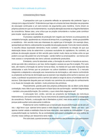 Formação inicial e continuada de professores

CONSIDERAÇÕES FINAIS
A perspectiva com que a presente reflexão se apresenta não pretende “jogar a
criança com a água do banho”. Entendemos que haja um universo de boas intenções nas propostas
de educação continuada e um sem-número de argumentos para mantê-la. Como diriam os
próprios autores em que nos fundamentamos, na própria alienação esconde-se a fagulha libertadora
da consciência. Nesse caso, uma crítica que se propõe contundente e nuclear pode contribuir
para revelar aquilo que está camuflado.
O processo capitalista de produção tem negado aos homens os pressupostos da
verdadeira formação, apoderando-se, inclusive do tempo livre, e a pedagogia – ainda que possibilite
a resistência – têm servido mais aos interesses do capital que à formação. Um exemplo disso,
apresentado por Adorno, está presente na questão da educação popular. Como ele mesmo adverte,
“a escolha dessa expressão demandou muito cuidado”, certamente na direção de que sua
elaboração desse conta de exterminar o processo excludente do capitalismo. Ao contrário, as
práticas da educação popular só têm servido para manter muito claros os limites entre os que
podem e os que não podem ter uma formação – senão melhor ou emancipatória – ao menos com
mais acesso e compreensão dos bens culturais socialmente produzidos.
Entretanto, como foi abordado antes, a formação do senhor é imposta ao escravo,
ainda que este não a alcance e, por isso, tenha negado o acesso ao que lhe é exigido. Por outro
lado, até mesmo a formação do senhor torna-se falsa, na medida em que está impregnada das
sofisticadas e sutis formas que se produzem na cultura totalitária e alienante. É o mercado
integrando e adaptando a educação aos mecanismos da dominação e, até mesmo confundindo
ou ampliando as formas de dominação que se exercem nas relações entre senhor e escravo: por
vezes, o professor se posiciona como o senhor (do saber) e exige do aluno a humildade servil do
escravo. Este depende daquele para ser iniciado nos caminhos da construção do conhecimento
e os rituais de iniciação são, também, muito próximos dos primitivos.
Possivelmente, grande parte dos próprios professores não se dêem conta dessa
contradição, mas o fato é que a reproduzem no fazer típico de sua formação – também fragmentada
– também uma pseudoformação. Do contrário, o que a teria feito degenerar-se?
A educação tem, então, servido ao propósito da formação de indivíduos
heteronômicos, sem autonomia real. Faz-se instrumento do sistema para conservar a estagnação
da consciência. Portanto, a educação não é libertadora a priori, mas ainda assim é necessária,
porque pode auxiliar como atenuante à violência.
Podemos ter como metáfora que a manutenção da pseudoformação se dá sob um
véu – algo leve e que apenas torna opaca a visão daquilo que esconde. Talvez, por isso – por
apenas manter velada a realidade cheia de boas intenções, mas repleta de contradições – é que
a pseudoformação se mantenha. Se as contradições estivessem protegidas por uma cortina de
chumbo nosso esforço por descerrá-la seria maior.
Por outro lado, quando tomamos os depoimentos dos professores que participaram

IX CONGRESSO ESTADUAL PAULISTA SOBRE FORMAÇÃO DE EDUCADORES - 2007
UNESP - UNIVERSIDADE ESTADUAL PAULISTA - PRO-REITORIA DE GRADUAÇÃO

157

 