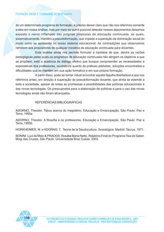 Formação inicial e continuada de professores

de um determinado programa de formação, é preciso deixar claro que não nos referimos somente
a eles em nossa análise, mas por meio do que é possível detectar nesses depoimentos deixamos
exposto o nervo inflamado das próprias propostas de educação continuada, as quais,
sistematicamente, mantêm a pseudoformação, que impede a superação da dominação social do
modo como se apresenta no nosso sistema educacional. As contradições que observamos
remetem aos propositores de qualquer iniciativa de educação continuada para docentes.
Esta análise ainda nos permite formular a hipótese de que, dentre as razões
pedagógicas pelas quais os programas de educação continuada não atingem os objetivos a que
se propõem, está a ausência de diálogo efetivo que busque compreender as necessidades e
expectativas dos professores, ouvindo-os quanto às práticas adotadas, soluções encontradas e
dificuldades que se mantêm em sua ação formativa e em sua própria formação.
A partir disso, pode se tornar viável encontrar aquela fagulha libertadora a que nos
referimos antes, em direção à superação da pseudoformação docente, que ainda se estende a
toda a sociedade, apesar de todas as promessas e possibilidades das políticas educacionais e
das novas tecnologias. Os pressupostos para a elaboração de políticas e para o uso das novas
tecnologias ainda não foram alcançados.
REFERÊNCIAS BIBLIOGRÁFICAS
ADORNO, Theodor. Tabus acerca do magistério. Educação e Emancipação. São Paulo: Paz e
Terra, 1995a
ADORNO, Theodor. A filosofia e os professores. Educação e Emancipação. São Paulo: Paz e
Terra, 1995b.
HORKHEIMER, M. e ADORNO, T.. Teoria de la Seudocultura. Sociológica. Madrid: Taurus, 1971.
BONINI. Luci de Melo & PRADOS, Rosália Maria Netto. Relatório Final do Programa Teia do Saber.
Mogi das Cruzes, São Paulo: Universidade Braz Cubas. 2003.

158

IX CONGRESSO ESTADUAL PAULISTA SOBRE FORMAÇÃO DE EDUCADORES - 2007
UNESP - UNIVERSIDADE ESTADUAL PAULISTA - PRO-REITORIA DE GRADUAÇÃO

 