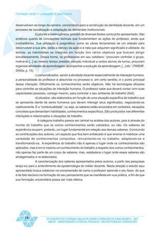 Formação inicial e continuada de professores

desenvolvem ao longo da carreira, concorrendo para a construção da identidade docente, em um
processo de socialização e adaptação às demandas institucionais.
b) plurais e heterogêneos: provém de diversas fontes como já foi apresentado. São
ecléticos quanto às concepções teóricas que fundamentam as ações do professor, ainda que
contraditórias. Sua utilização é pragmática; como as várias ferramentas de um artesão para
desenvolver a sua arte, estão a serviço da ação e é nela que adquirem significado e utilidade. As
teorias, as habilidades se integram em função dos vários objetivos que buscam atingir
simultaneamente. Dessa forma, os professores em seu cotidiano: “procuram controlar o grupo,
motivá-lo [...] ao mesmo tempo prestam atenção individual a certos alunos da turma, procuram
organizar atividades de aprendizagem, acompanhar a evolução da aprendizagem, [...] etc.” (TARDIF,
2000a, p. 15).
c) personalizados: sendo a atividade docente essencialmente de interação humana,
a personalidade do professor é absorvida no processo e, em certo sentido, é o ponto principal
dessa interação. Dificilmente os conhecimentos serão objetivos. Não há tecnologias eficazes
para controlar as situações de interação humana. O professor sabe que deverá contar com suas
capacidades pessoais, consigo mesmo, para controlar o seu ambiente de trabalho (Ibid).
d) situados: são elaborados em função de uma situação especifica de trabalho que
se apresenta diante de seres humanos que devem interagir seus significados, negociando-os
coletivamente. É a “contextualidade”, ou seja, os saberes estão ancorados em contextos, situações
concretas que demandam habilidades, conhecimentos específicos. São produzidos nas diferentes
interações e relacionados a situações de trabalho.
A categoria trabalho parece ser central na análise dos autores, pois é através do
mundo do trabalho que os outros conhecimentos serão validados, ou não. Os saberes da
experiência ocupam, portanto, um lugar fundamental em relação aos demais saberes. Concluindo
as contribuições dos autores, um aspecto que fica bem enfatizado é que ensinar é mobilizar uma
variedade de conhecimentos compostos, reinventando-os no trabalho, adaptando-os e
transformando-os. A experiência do trabalho não é apenas o lugar onde os conhecimentos são
aplicados, mas é em si mesma um conhecimento do trabalho a respeito dos outros conhecimentos,
não apenas faz parte de um corpo de saberes, mas, estabelece o lugar onde esses saberes são
amalgamados e re-elaborados.
A caracterização dos saberes apresentados pelos autores, a partir das pesquisas
lança luz para o entendimento da epistemologia do métier docente. Nesta direção o estudo aqui
apresentado busca colaborar na compreensão de como o professor aprende o seu fazer, do que
é de fato decisivo na formação do seu pensamento que se manifesta em sua prática, a fim de que
sua formação universitária possa ser mais efetiva.

16

IX CONGRESSO ESTADUAL PAULISTA SOBRE FORMAÇÃO DE EDUCADORES - 2007
UNESP - UNIVERSIDADE ESTADUAL PAULISTA - PRO-REITORIA DE GRADUAÇÃO

 