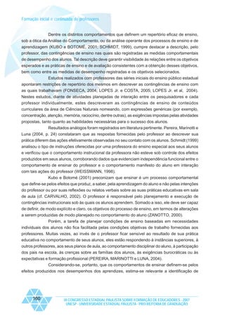 Formação inicial e continuada de professores

Dentre os distintos comportamentos que definem um repertório eficaz de ensino,
sob a ótica da Análise do Comportamento, ou da análise operante dos processos de ensino e de
aprendizagem (KUBO e BOTOMÉ, 2001; SCHMIDT, 1999), cumpre destacar a descrição, pelo
professor, das contingências de ensino nas quais são registradas as medidas comportamentais
de desempenho dos alunos. Tal descrição deve garantir visibilidade às relações entre os objetivos
esperados e as práticas de ensino e de avaliação consistentes com a obtenção desses objetivos,
bem como entre as medidas de desempenho registradas e os objetivos selecionados.
Estudos realizados com professores das séries iniciais do ensino público estadual
apontaram restrições de repertório dos mesmos em descrever as contingências de ensino com
as quais trabalhavam (FONSECA, 2004; LOPES Jr. e COSTA, 2005; LOPES Jr. et al, 2004).
Nestes estudos, diante de atividades planejadas de interação entre os pesquisadores e cada
professor individualmente, estes descreveram as contingências de ensino de conteúdos
curriculares da área de Ciências Naturais nomeando, com expressões genéricas (por exemplo,
concentração, atenção, memória, raciocínio, dentre outras), as exigências impostas pelas atividades
propostas, tanto quanto as habilidades necessárias para o sucesso dos alunos.
Resultados análogos foram registrados em literatura pertinente. Pereira, Marinotti e
Luna (2004, p. 24) constataram que as respostas fornecidas pelo professor ao descrever sua
prática diferem das ações efetivamente observadas no seu contato com os alunos. Schmidt (1999)
analisou o tipo de instruções oferecidas por uma professora do ensino especial aos seus alunos
e verificou que o comportamento instrucional da professora não esteve sob controle dos efeitos
produzidos em seus alunos, corroborando dados que evidenciam independência funcional entre o
comportamento de ensinar do professor e o comportamento manifesto do aluno em interação
com tais ações do professor (WEISSMANN, 1998).
Kubo e Botomé (2001) preconizam que ensinar é um processo comportamental
que define-se pelos efeitos que produz, a saber, pela aprendizagem do aluno e não pelas intenções
do professor ou por suas reflexões ou relatos verbais sobre as suas práticas educativas em sala
de aula (cf. CARVALHO, 2002). O professor é responsável pelo planejamento e execução de
contingências instrucionais sob às quais os alunos aprendem. Somado a isso, ele deve ser capaz
de definir, de modo explícito e claro, os objetivos do processo de ensino, em termos de alterações
a serem produzidas de modo planejado no comportamento do aluno (ZANOTTO, 2000).
Porém, a tarefa de planejar condições de ensino baseadas em necessidades
individuais dos alunos não fica facilitada pelas condições objetivas de trabalho fornecidas aos
professores. Muitas vezes, ao invés de o professor ficar sensível ao resultado de sua prática
educativa no comportamento de seus alunos, eles estão respondendo à instâncias superiores, à
outros professores, aos seus planos de aula, ao comportamento disciplinar do aluno, à participação
dos pais na escola, às crenças sobre as famílias dos alunos, às exigências burocráticas ou às
expectativas e formação profissional (PEREIRA, MARINOTTI e LUNA, 2004).
Considerando-se, portanto, que os comportamentos de ensinar definem-se pelos
efeitos produzidos nos desempenhos dos aprendizes, estima-se relevante a identificação de

160

IX CONGRESSO ESTADUAL PAULISTA SOBRE FORMAÇÃO DE EDUCADORES - 2007
UNESP - UNIVERSIDADE ESTADUAL PAULISTA - PRO-REITORIA DE GRADUAÇÃO

 
