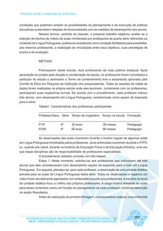 Formação inicial e continuada de professores

condições que poderiam ampliar as possibilidades do planejamento e da execução de práticas
educativas sustentarem relações de funcionalidade com as medidas de desempenho dos alunos.
Nesses termos, partindo do exposto, o presente trabalho objetivou avaliar se a
exibição de trechos de vídeos de aulas ministradas por professores de quarta série referentes ao
conteúdo de Língua Portuguesa, poderia se caracterizar como condição facilitadora para possibilitar,
aos mesmos professores, a realização de vinculações entre seus objetivos, suas estratégias de
ensino e de avaliação.
MÉTODO
Participaram deste estudo, dois professores da rede pública estadual. Após
apreciação do projeto pela direção e coordenação da escola, os professores foram convidados a
participar do estudo e assinaram o Termo de consentimento livre e esclarecido aprovado pelo
Comitê de Ética em Pesquisa da instituição dos pesquisadores. Todas as sessões de coleta de
dados foram realizadas na própria escola onde eles lecionam. Juntamente com os professores,
participaram suas respectivas turmas. De acordo com o procedimento, cada professor indicou
três alunos, com desempenho em Língua Portuguesa, caracterizado como aquém do esperado
para a série.
Tabela1. Características dos professores participantes
______________________________________________________________
Professor/Sexo Série Tempo de magistério Tempo na escola Formação
______________________________________________________________
P1/F
P2/M

4ª
4ª

20 anos
06 anos

06 meses
06 meses

Pedagogia
Pedagogia

______________________________________________________________
As observações das aulas ocorreram durante o horário regular de algumas aulas
de Língua Portuguesa ministradas pelos professores. Já as entrevistas ocorreram durante o HTPC
ou, quando era viável, durante os horários de Educação Física e de Educação Artística, uma vez
que essas disciplinas são de responsabilidade de professores especialistas.
O procedimento adotado consistiu em três etapas:
Etapa 1: Neste momento, solicitou-se aos professores que indicassem até três
alunos que eles considerassem com desempenho aquém do esperado para o ciclo em Língua
Portuguesa. Em seguida, planejou-se, para cada professor, a observação de uma unidade didática
prevista para as aulas de Língua Portuguesa desta série. Todas as observações e registros em
vídeo foram devidamente agendados com antecedência junto aos professores. A escolha do tema
da unidade didática ficou a critério dos próprios professores. A carga horária referente às aulas
para esses conteúdos variou em função do planejamento de cada professor, conforme descrição
na seção Resultados.
Antes da realização da primeira filmagem, a pesquisadora realizou uma entrevista

IX CONGRESSO ESTADUAL PAULISTA SOBRE FORMAÇÃO DE EDUCADORES - 2007
UNESP - UNIVERSIDADE ESTADUAL PAULISTA - PRO-REITORIA DE GRADUAÇÃO

161

 