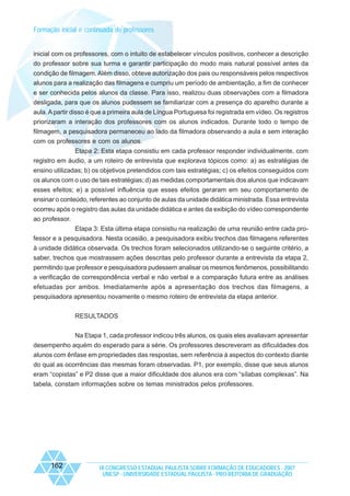 Formação inicial e continuada de professores

inicial com os professores, com o intuito de estabelecer vínculos positivos, conhecer a descrição
do professor sobre sua turma e garantir participação do modo mais natural possível antes da
condição de filmagem. Além disso, obteve autorização dos pais ou responsáveis pelos respectivos
alunos para a realização das filmagens e cumpriu um período de ambientação, a fim de conhecer
e ser conhecida pelos alunos da classe. Para isso, realizou duas observações com a filmadora
desligada, para que os alunos pudessem se familiarizar com a presença do aparelho durante a
aula. A partir disso é que a primeira aula de Língua Portuguesa foi registrada em vídeo. Os registros
priorizaram a interação dos professores com os alunos indicados. Durante todo o tempo de
filmagem, a pesquisadora permaneceu ao lado da filmadora observando a aula e sem interação
com os professores e com os alunos.
Etapa 2: Esta etapa consistiu em cada professor responder individualmente, com
registro em áudio, a um roteiro de entrevista que explorava tópicos como: a) as estratégias de
ensino utilizadas; b) os objetivos pretendidos com tais estratégias; c) os efeitos conseguidos com
os alunos com o uso de tais estratégias; d) as medidas comportamentais dos alunos que indicavam
esses efeitos; e) a possível influência que esses efeitos geraram em seu comportamento de
ensinar o conteúdo, referentes ao conjunto de aulas da unidade didática ministrada. Essa entrevista
ocorreu após o registro das aulas da unidade didática e antes da exibição do vídeo correspondente
ao professor.
Etapa 3: Esta última etapa consistiu na realização de uma reunião entre cada professor e a pesquisadora. Nesta ocasião, a pesquisadora exibiu trechos das filmagens referentes
à unidade didática observada. Os trechos foram selecionados utilizando-se o seguinte critério, a
saber, trechos que mostrassem ações descritas pelo professor durante a entrevista da etapa 2,
permitindo que professor e pesquisadora pudessem analisar os mesmos fenômenos, possibilitando
a verificação de correspondência verbal e não verbal e a comparação futura entre as análises
efetuadas por ambos. Imediatamente após a apresentação dos trechos das filmagens, a
pesquisadora apresentou novamente o mesmo roteiro de entrevista da etapa anterior.
RESULTADOS
Na Etapa 1, cada professor indicou três alunos, os quais eles avaliavam apresentar
desempenho aquém do esperado para a série. Os professores descreveram as dificuldades dos
alunos com ênfase em propriedades das respostas, sem referência à aspectos do contexto diante
do qual as ocorrências das mesmas foram observadas. P1, por exemplo, disse que seus alunos
eram “copistas” e P2 disse que a maior dificuldade dos alunos era com “sílabas complexas”. Na
tabela, constam informações sobre os temas ministrados pelos professores.

162

IX CONGRESSO ESTADUAL PAULISTA SOBRE FORMAÇÃO DE EDUCADORES - 2007
UNESP - UNIVERSIDADE ESTADUAL PAULISTA - PRO-REITORIA DE GRADUAÇÃO

 