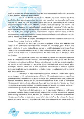 Formação inicial e continuada de professores

objetivos, uma vez que falta clareza sobre os comportamentos que os alunos deveriam apresentar
já nesta aula para demonstrar aprendizagem.
- Crença nas dificuldades dos alunos indicados impedirem o alcance de efeitos
satisfatórios. Este aspecto se mostrou, de modo mais específico, nas descrições de P2, que
relatou como efeitos das duas estratégias citadas nesta etapa, uma dificuldade relacionada a
características pessoais dos alunos indicados. P2 relatou “porque a exposição oral pra eles é até
mais difícil” ou “Os outros têm muita dificuldade e eles (indicados), mais ainda”. Porém, o professor não menciona quais ações dos alunos demonstram e/ou confirmam tais dificuldades adicionais.
No caso de P1, esta crença apareceu na reincidente resposta “nenhum” sobre os efeitos
conseguidos com os alunos indicados em quatro, das seis estratégias mencionadas, sem nenhum
relato a respeito das ações desses alunos.
Os resultados da etapa 3, marcada pela exibição dos vídeos das aulas ministradas
pelos professores, será descrito na seqüência:
- Aumento das descrições a respeito dos aspectos da aula: Após a exibição dos
vídeos, os dois professores tiveram seu relato ampliado. P1, por exemplo, passa de duas para
quatro estratégias de ensino citadas. P2, por sua vez, ao contrário da etapa anterior, relata efeitos
conseguidos com os alunos indicados para as cinco estratégias citadas após a exibição do vídeo.
Porém, no que diz respeito ao valor informativo das descrições, poucas diferenças foram
identificadas.
- Inconsistência do relato sobre estratégias e objetivos: Após assistir ao vídeo das
aulas, P1, mais especificamente, menciona como estratégias de ensino, o que antes do vídeo
havia sido mencionado como objetivo. Ou seja, antes do vídeo, “mostrar que as palavras podem
ser escritas de modo diferentes” e “falar sobre o compositor Belmonte” eram objetivos e não
estratégias. De modo similar para os dois professores, a manutenção do relato de objetivos
centrados na ação dos alunos e de objetivos centrados na ação pedagógica se manteve, mesmo
após a exibição do vídeo.
- Manutenção da independência entre objetivos, estratégias e efeitos: Este aspecto
se manteve para os dois professores. Após a exibição do vídeo, os dois continuaram respondendo
sobre os efeitos conseguidos com os alunos indicados sem, necessariamente, relacioná-los aos
objetivos pretendidos. Mais do que isso, ao mencionar os efeitos, muitas vezes, os professores
não descreviam claramente as ações dos alunos, por exemplo, ao dizer “percebi que foram
razoavelmente bem na medida deles” ou “alguns observaram com mais propriedade, outros não”,
P2 não informa que ações dos alunos foram apresentadas durante a aula.
- Reconhecimento do insucesso no uso de algumas estratégias e da ausência de
medidas de avaliação: Esse resultado foi mais específico para P1 que, ao mencionar sobre os
efeitos conseguidos com os alunos, diz “acho que o problema não foi nem não querer cantar, foi
não conseguir localizar as palavras no texto, na letra da música” ou “Eu sei que eles ficaram
sabendo do que eu falei, agora eu também não cobrei nada pra saber se teve efeito ou não”. Ao

164

IX CONGRESSO ESTADUAL PAULISTA SOBRE FORMAÇÃO DE EDUCADORES - 2007
UNESP - UNIVERSIDADE ESTADUAL PAULISTA - PRO-REITORIA DE GRADUAÇÃO

 