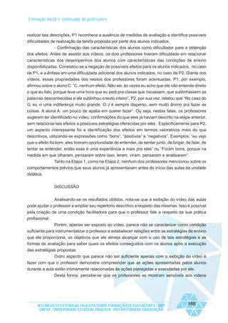 Formação inicial e continuada de professores

realizar tais descrições, P1 reconhece a ausência de medidas de avaliação e identifica possíveis
dificuldades de realização da tarefa proposta por parte dos alunos indicados.
- Confirmação das características dos alunos como dificultador para a obtenção
dos efeitos: Antes de assistir aos vídeos, os dois professores tiveram dificuldade em relacionar
características dos desempenhos dos alunos com características das condições de ensino
disponibilizadas. Constatou-se a negação de possíveis efeitos para os alunos indicados, no caso
de P1, e a ênfase em uma dificuldade adicional dos alunos indicados, no caso de P2. Diante dos
vídeos, essas propriedades dos relatos dos professores foram acentuadas. P1, por exemplo,
afirmou sobre o aluno C: “C, nenhum efeito. Não sei, às vezes eu acho que ele não entende direito
o que eu falo, porque teve uma hora que eu pedi pra classe que riscassem, que sublinhassem as
palavras desconhecidas e ele sublinhou o texto inteiro”. P2, por sua vez, relatou que “No caso do
G, eu vi uma indiferença muito grande. O J é sempre disperso, sem muito ânimo pra fazer as
coisas. A aluna A, um pouco de apatia em querer fazer”. Ou seja, nestas falas, os professores
sugerem ter identificado no vídeo, confirmações do que eles já haviam descrito na etapa anterior,
sem relacionar tais efeitos a possíveis estratégias oferecidas por eles. Especificamente para P2,
um aspecto interessante foi a identificação dos efeitos em termos valorativos mais do que
descritivos, utilizando-se expressões como “bons”, “positivos” e “negativos”. Exemplos: “eu vejo
que o efeito foi bom, eles tiveram oportunidade de entender, de sentar junto, de brigar, de falar, de
tentar se entender, então essa é uma experiência a mais pra eles” ou “Foram bons, porque na
medida em que olharam, pensaram sobre isso, leram, viram, pensaram e analisaram”.
Tanto na Etapa 1, como na Etapa 2, nenhum dos professores mencionou sobre os
comportamentos prévios que seus alunos já apresentavam antes do início das aulas da unidade
didática.
DISCUSSÃO
Analisando-se os resultados obtidos, nota-se que a exibição do vídeo das aulas
pode ajudar o professor a ampliar seu repertório descritivo a respeito das mesmas. Isso é possível
pela criação de uma condição facilitadora para que o professor fale a respeito da sua prática
profissional.
Porém, apenas ser exposto ao vídeo, parece não se caracterizar como condição
suficiente para instrumentalizar o professor a estabelecer relações entre as estratégias de ensino
que ele proporciona, os objetivos que ele almeja alcançar com o uso de tais estratégias e as
formas de avaliação para saber quais os efeitos conseguidos com os alunos após a execução
das estratégias propostas.
Outro aspecto que parece não ser suficiente apenas com a exibição do vídeo é
fazer com que o professor demonstre compreender que as ações apresentadas pelos alunos
durante a aula estão intimamente relacionadas às ações planejadas e executadas por ele.
Desta forma, percebe-se que os professores se mostram sensíveis aos vídeos

IX CONGRESSO ESTADUAL PAULISTA SOBRE FORMAÇÃO DE EDUCADORES - 2007
UNESP - UNIVERSIDADE ESTADUAL PAULISTA - PRO-REITORIA DE GRADUAÇÃO

165

 