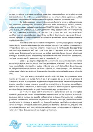 Formação inicial e continuada de professores

exibidos, ou seja, os vídeos exercem efeitos sobre eles, mas esses efeitos se caracterizam mais
pela imediaticidade dos fenômenos apresentados do que por um aumento na capacidade analítica
do professor de compreender funcionalmente os aspectos presentes durante as aulas.
Os dados expostos indicam independência funcional entre as ações propostas
pelo professor e o desempenho dos alunos, replicando dados anteriores da literatura, contudo,
obtidos sob condições metodológicas distintas (FONSECA, 2004; LOPES Jr. e COSTA, 2005;
Lopes Jr. et al, 2004; PEREIRA et al., 2004; SCHMIDT, 1999). Isso demonstra um distanciamento
com uma proposta de análise funcional descritiva que, por sua vez, está comprometida em
identificar variáveis associadas com a ocorrência ou não de determinados repertórios. Entendase como repertório os comportamentos que o professor relata querer ensinar ao descrever seus
objetivos de ensino.
Tornar tais variáveis visíveis tem um importante papel na proposição de estratégias
de intervenção, seja alterando-se eventos antecedentes, eliminando-se eventos conseqüentes ou
fornecendo-se conseqüências mais eficientes relacionadas à manifestação dos repertórios
selecionados (KUBO e BOTOMÉ, 2001; ZANOTTO, 2000; 2004). Sendo assim, se o professor se
mostra capaz de relacionar funcionalmente sua ação à ação dos alunos, ele pode alterar suas
estratégias de ensino (evento antecedente), oferecer feedbacks mais direcionados a cada aluno,
com base no desempenho apresentado (evento conseqüente) etc.
Sabe-se que a apresentação do vídeo, dificilmente, conseguiria obter como efeitos
a aproximação dos professores de uma interpretação funcional. No entanto, mais do que acreditar
nessa possibilidade, exibir os vídeos ajuda a evidenciar uma possível dificuldade dos professores
em interpretar fenômenos como os de alunos “copistas” ou “indisciplinados”. Tais fenômenos,
muitas vezes, relacionam-se ao uso de estratégias de ensino inadequadas às características da
turma.
Outro fator a ser considerado é a ausência de descrições dos professores sobre
medidas prévias dos seus alunos. Partindo-se do pressuposto de que o papel do professor é
fazer com que seus alunos passem a apresentar comportamentos que não estavam presentes
antes da exposição às aulas, mostra-se necessário o desenvolvimento de recursos que viabilizem,
de modo mais direto e informativo, a identificação e a avaliação de mudanças nos repertórios dos
alunos em função da exposição às condições disponibilizadas pelos professores.
Os resultados deste estudo mostraram-se consistentes com as orientações
epistemológicas que preconizam a importância e a necessidade de vincular propostas de formação
continuada com o contexto da atuação profissional do professor. Outrossim, tais resultados
igualmente salientaram a necessidade de pesquisas adicionais, visto que, como conhecimento
ou saber docente relevante, a aquisição e o desenvolvimento de habilidades para tornar mais
visíveis as relações entre objetivos de ensino, estratégias de ensino e de avaliação, enquanto uma
necessidade formativa, não se constituíram em efeito natural ou espontâneo da exposição ao
registro (em vídeo) de suas respectivas atuações profissionais.

166

IX CONGRESSO ESTADUAL PAULISTA SOBRE FORMAÇÃO DE EDUCADORES - 2007
UNESP - UNIVERSIDADE ESTADUAL PAULISTA - PRO-REITORIA DE GRADUAÇÃO

 