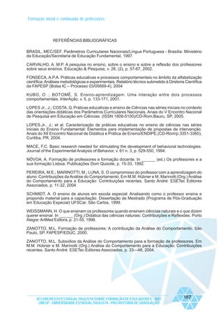 Formação inicial e continuada de professores

REFERÊNCIAS BIBLIOGRÁFICAS
BRASIL, MEC/SEF. Parâmetros Curriculares Nacionais/Língua Portuguesa - Brasília: Ministério
da Educação/Secretaria de Educação Fundamental, 1997.
CARVALHO, A .M.P. A pesquisa no ensino, sobre o ensino e sobre a reflexão dos professores
sobre seus ensinos. Educação & Pesquisa, v. 28, (2), p. 57-67, 2002.
FONSECA, A.P.A. Práticas educativas e processos comportamentais no âmbito da alfabetização
científica: Análises metodológicas e experimentais. Relatório técnico submetido à Diretoria Científica
da FAPESP (Bolsa IC – Processo 03/05669-4), 2004
KUBO, O .; BOTOMÈ, S. Ensino-aprendizagem: Uma interação entre dois processos
comportamentais. InterAção, v. 5, p. 133-171, 2001.
LOPES Jr., J.; COSTA, G. Práticas educativas e ensino de Ciências nas séries iniciais no contexto
das orientações didáticas dos Parâmetros Curriculares Nacionais. Anais do V Encontro Nacional
de Pesquisa em Educação em Ciências. (ISSN 1809-5100)/CD-Rom,Bauru, SP, 2005.
LOPES.Jr., J.; et al. Caracterização de práticas educativas no ensino de ciências nas séries
iniciais do Ensino Fundamental: Elementos para implementação de propostas de intervenção.
Anais do XII Encontro Nacional de Didática e Prática de Ensino/ENDIPE,(CD-Rom/p.3351-3365),
Curitiba, PR, 2004.
MACE, F.C. Basic research needed for stimulating the development of behavioral technologies.
Journal of the Experimental Analysis of Behavior, v. 61 n. 3, p. 529-550, 1994.
NÓVOA, A. Formação de professores e formação docente. In ______ (ed.) Os professores e a
sua formação Lisboa: Publicações Dom Quixote, p. 15-33, 1992.
PEREIRA, M.E.; MARINOTTI, M.; LUNA, S. O compromisso do professor com a aprendizagem do
aluno: Contribuições da Análise do Comportamento. Em M.M. Hübner e M. Marinotti (Org.) Análise
do Comportamento para a Educação: Contribuições recentes. Santo André: ESETec Editores
Associados, p. 11-32, 2004
SCHMIDT, A. O ensino de alunos em escola especial: Analisando como o professor ensina e
propondo material para a capacitação. Dissertação de Mestrado (Programa de Pós-Graduação
em Educação Especial) UFSCar. São Carlos, 1999.
WEISSMANN, H. O que ensinam os professores quando ensinam ciências naturais e o que dizem
querer ensinar. In ______ (Org.) Didática das ciências naturais: Contribuições e Reflexões. Porto
Alegre: ArtMed Editora, p. 31-55, 1998.
ZANOTTO, M.L. Formação de professores: A contribuição da Análise do Comportamento. São
Paulo, SP. FAPESP/EDUC, 2000.
ZANOTTO, M.L. Subsídios da Análise do Comportamento para a formação de professores. Em
M.M. Hübner e M. Marinotti (Org.) Análise do Comportamento para a Educação: Contribuições
recentes. Santo André: ESETec Editores Associados, p. 33—48, 2004.

IX CONGRESSO ESTADUAL PAULISTA SOBRE FORMAÇÃO DE EDUCADORES - 2007
UNESP - UNIVERSIDADE ESTADUAL PAULISTA - PRO-REITORIA DE GRADUAÇÃO

167

 