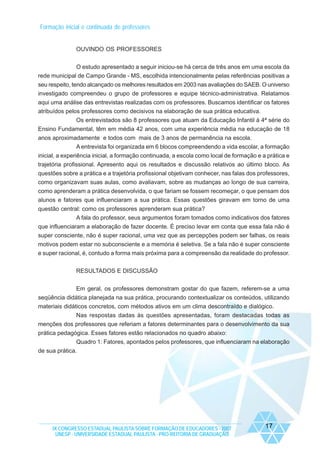 Formação inicial e continuada de professores

OUVINDO OS PROFESSORES
O estudo apresentado a seguir iniciou-se há cerca de três anos em uma escola da
rede municipal de Campo Grande - MS, escolhida intencionalmente pelas referências positivas a
seu respeito, tendo alcançado os melhores resultados em 2003 nas avaliações do SAEB. O universo
investigado compreendeu o grupo de professores e equipe técnico-administrativa. Relatamos
aqui uma análise das entrevistas realizadas com os professores. Buscamos identificar os fatores
atribuídos pelos professores como decisivos na elaboração de sua prática educativa.
Os entrevistados são 8 professores que atuam da Educação Infantil à 4ª série do
Ensino Fundamental, têm em média 42 anos, com uma experiência média na educação de 18
anos aproximadamente e todos com mais de 3 anos de permanência na escola.
A entrevista foi organizada em 6 blocos compreendendo a vida escolar, a formação
inicial, a experiência inicial, a formação continuada, a escola como local de formação e a prática e
trajetória profissional. Apresento aqui os resultados e discussão relativos ao último bloco. As
questões sobre a prática e a trajetória profissional objetivam conhecer, nas falas dos professores,
como organizavam suas aulas, como avaliavam, sobre as mudanças ao longo de sua carreira,
como aprenderam a prática desenvolvida, o que fariam se fossem recomeçar, o que pensam dos
alunos e fatores que influenciaram a sua prática. Essas questões giravam em torno de uma
questão central: como os professores aprenderam sua prática?
A fala do professor, seus argumentos foram tomados como indicativos dos fatores
que influenciaram a elaboração de fazer docente. É preciso levar em conta que essa fala não é
super consciente, não é super racional, uma vez que as percepções podem ser falhas, os reais
motivos podem estar no subconsciente e a memória é seletiva. Se a fala não é super consciente
e super racional, é, contudo a forma mais próxima para a compreensão da realidade do professor.
RESULTADOS E DISCUSSÃO
Em geral, os professores demonstram gostar do que fazem, referem-se a uma
seqüência didática planejada na sua prática, procurando contextualizar os conteúdos, utilizando
materiais didáticos concretos, com métodos ativos em um clima descontraído e dialógico.
Nas respostas dadas às questões apresentadas, foram destacadas todas as
menções dos professores que referiam a fatores determinantes para o desenvolvimento da sua
prática pedagógica. Esses fatores estão relacionados no quadro abaixo:
Quadro 1: Fatores, apontados pelos professores, que influenciaram na elaboração
de sua prática.

IX CONGRESSO ESTADUAL PAULISTA SOBRE FORMAÇÃO DE EDUCADORES - 2007
UNESP - UNIVERSIDADE ESTADUAL PAULISTA - PRO-REITORIA DE GRADUAÇÃO

17

 