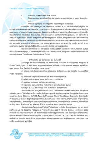 Formação inicial e continuada de professores

-

Vivenciar procedimentos de ensino;
Desempenhar, em situações planejadas e controladas, o papel de profes

-

sor;
Analisar o próprio desempenho nos estágios realizados.

Optou-se pela utilização da seqüência didática e do trabalho com projetos na
modalidade do estágio de regência, como uma opção consciente e reflexiva sobre o que significa
aprender e ensinar; como pressuposto da preocupação do professor em favorecer a construção
da autonomia intelectual dos alunos, em observar os conhecimentos prévios, em aprender a
articular objetivos de ensino e objetivos de realização dos alunos, em possibilitar o entendimento
e a importância de se trabalhar com diferentes conteúdos: procedimentais, conceituais e atitudinais;
em aprender a organizar atividades que se aproximem cada vez mais da versão social, e em
aprender a avaliar os resultados obtidos, dentre tantos outros aspectos.
O desenvolvimento das atividades do estágio tem suscitado, em muitas dos alunos
do curso de Pedagogia, o interesse por direcionar os estudos de pesquisa a serem desenvolvidos
na disciplina de Trabalho de Conclusão de Curso.
O Trabalho De Conclusão De Curso [2]
Ao longo de três semestres, os estudantes realizam as disciplinas Pesquisa e
Prática Pedagógica I, II e III, tendo a oportunidade de elaborar conhecimentos teóricos e práticos,
para que ao final da disciplina sejam capazes de:
a) utilizar metodologia científica adequada à elaboração de trabalho monográfico
ou de pesquisa;
b) aprimorar os procedimentos de revisão bibliográfica;
c) refletir criticamente sobre as fontes consultadas;
d) analisar os dados colhidos em campo;
d) organizar logicamente o Trabalho de Conclusão de Curso;
f) redigir o TCC de acordo com as normas acadêmicas.
Assim, como no estágio supervisionado, os docentes responsáveis pelas disciplinas
voltadas para o Trabalho de Conclusão de Curso organizaram um manual de orientações com os
seguintes itens: Objetivos do TCC; Tipos de Pesquisa; Elementos básicos do projeto: delimitação
do assunto, a revisão da produção científica já acumulada sobre o tema, a formulação do problema,
a(s) hipótese(s), metodologia - descrição dos procedimentos, cronograma de execução, referências
bibliográficas; Partes de um relatório TCC – organização do conteúdo textual.
As disciplinas Pesquisa e Prática Pedagógica I e II são desenvolvidas por um único
professor. Já na disciplina Pesquisa e Prática Pedagógica III há uma divisão, sendo que cada
docente fica responsável por um determinado número (geralmente sete ou oito) de orientandos,
que se encontra semanalmente para orientações individuais. No decorrer do semestre são
realizados também seminários nos quais os alunos apresentam e debatem as pesquisas que
estão sendo desenvolvidas.

170

IX CONGRESSO ESTADUAL PAULISTA SOBRE FORMAÇÃO DE EDUCADORES - 2007
UNESP - UNIVERSIDADE ESTADUAL PAULISTA - PRO-REITORIA DE GRADUAÇÃO

 