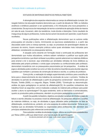 Formação inicial e continuada de professores

ESTUDOS DE MATERIAIS DIDÁTICOS PARA ALFABETIZAR
A abrangência dos aspectos relacionados ao campo da alfabetização é ampla. Um
resgate histórico da educação brasileira demonstra que, a partir da década de 1980, os métodos
analíticos e sintéticos passaram a ser questionados, e foi introduzida uma nova perspectiva: a
construtivista. Os equívocos de interpretação da teoria e a tentativa de aplicação direta da mesma
em sala de aula, trouxeram, além da resistência, muita dúvida e distorções. Como resultado da
insegurança de alguns professores, muitos alunos saíram da escola sem aprender, e pais ficaram
revoltados.
Novas publicações sobre a alfabetização demonstram que os autores estão
preocupados em elucidar a teoria, minimizando os equívocos estabelecidos e, a partir das
discussões sobre como a criança aprende, ou seja, os processos de aprendizagem aliados ao
processo de ensino, trazem exemplos práticos sobre quais atividades mais indicadas para
alfabetizar, considerando os pressupostos teóricos.
A atuação como docente em formação inicial e continuada de professores tem
demonstrado que muitos educadores, embora saibam verbalizar e justificar sua opção pela
perspectiva construtiva, que dizem embasar sua prática, quando selecionam os materiais didáticos
para ensinar a ler e escrever, aqui entendidos por atividades retiradas de livros didáticos ou
elaboradas pelo próprio professor, e ainda jogos comprados ou confeccionados pelo professor,
demonstram incoerência com os pressupostos preconizados por tal perspectiva. A análise de
jogos e atividades pode constituir-se como um fator de extrema importância para elucidar algumas
questões que norteiam o processo de construção da leitura e escrita, e a prática do professor.
Como já dito, a realização do estágio supervisionado contribuiu para a escolha do
tema para o desenvolvimento de dois trabalhos de conclusão de curso: o primeiro, “Análise de
atividades no período de alfabetização a partir da perspectiva construtivista” desenvolvido por
Rizzato, Tortella (2006), e o segundo, Bagne, Tortella (2006), “Construção ou desconstrução:
análise de jogos pedagógicos no período de alfabetização”[3]. As questões norteadoras dos
trabalhos foram as seguintes: como é realizada a seleção do material pelo professor para poder
auxiliar o aluno na aprendizagem? Os jogos existentes, tanto os fabricados e comercializados,
quanto os produzidos pelos professores, atendem os princípios pedagógicos construtivos?
A partir da questão norteadora, objetivou-se estudar e analisar atividades e jogos de
leitura e escrita utilizadas no processo inicial da alfabetização. As pesquisas utilizaram a análise
de materiais didáticos, ou seja, de atividades e jogos utilizados pelos professores na fase de
alfabetização, constituindo-se, portanto, em uma pesquisa de análise documental. Tinha-se por
hipótese que as atividades formuladas ou organizadas pelos professores não atendiam aos
princípios estabelecidos pelo referencial construtivista.
Para subsidiar a análise de atividades e jogos. utilizou-se os princípios estabelecidos
por Weisz (2003, p.66) que determinam uma boa situação de aprendizagem:
-

os alunos precisam pôr em jogo. tudo o que sabem e pensam

IX CONGRESSO ESTADUAL PAULISTA SOBRE FORMAÇÃO DE EDUCADORES - 2007
UNESP - UNIVERSIDADE ESTADUAL PAULISTA - PRO-REITORIA DE GRADUAÇÃO

171

 