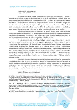 Formação inicial e continuada de professores

CONSIDERAÇÕES FINAIS
Primeiramente, é necessário salientar que os quadros organizados para a análise,
estão ainda em estudo e portanto devem ser entendidos como algo ainda não definido, como um
instrumento de análise de atividades e jogos pedagógicos. Durante o processo da pesquisa foi
constatada a necessidade de construir-se um quadro para a análise de atividades e jogos de
escrita e outro para os de leitura, isso porque há alguns itens que se referem especificamente a
cada uma dessas modalidades. Fica, portanto, difícil de analisar com exatidão os resultados,
visto que em alguns momentos, o item não se aplica e por isso não pode contar pontos.
Ainda que os instrumentos necessitem de alguns ajustes, aspectos importantes
do processo de ensino da escrita e da leitura necessitam serem refletidos. Pelos resultados das
pesquisas apresentadas, observa-se uma inadequação dos materiais selecionados para o
desenvolvimento de atividades de aprendizagem por parte dos alunos.
O acompanhamento do trabalho pedagógico dos alunos, que já atuam como docente
e a experiência como assessora de coordenação pedagógica de uma rede municipal, nos fazem
refletir sobre alguns aspectos: 1. É necessário que o professor tenha claro para si quais são os
processos de construção da leitura e escrita; 2. O docente precisa dominar os diferentes
procedimentos didáticos necessários para ensinar a ler e escrever; 3. É preciso saber selecionar
bons materiais didáticos para alfabetizar; 4. Não basta selecionar bons materiais se eles não
apresentam uma seqüência lógica para o desenvolvimento das atividades.; 5. As atividades ou
jogos utilizados devem conter bons desafios para os alunos refletirem sobre o objeto de estudo:
leitura e escrita.
Além dos aspectos relacionados à seleção de materiais pelo docente, a seleção de
materiais também deve ser fruto de um estudo realizado conjuntamente pelo corpo docente e
equipe de especialistas da unidade escolar: supervisor, diretor, vice-diretor e coordenador
pedagógico. Por fim, espera-se que os estudos ora apresentados contribuam para reflexões
sobre a seleção e a utilização de materiais didáticos.
REFERÊNCIAS BIBLIOGRÁFICAS
BAGNE, Juliana; TORTELLA, Jussara C. Barbosa. Trabalho de Conclusão de Curso: Construção
ou desconstrução: análise de jogos pedagógicos utilizados no período da alfabetização – Curso
de Pedagogia da Unidade Acadêmica da Área de Ciências Humanas e Sociais da Universidade
São Francisco. Campus Itatiba.
RIZZATO, Cibele S; TORTELLA, Jussara C. Barbosa. Trabalho de Conclusão de Curso: Análise
de atividades no período de alfabetização a partir da perspectiva construtivista – Curso de Pedagogia
da Unidade Acadêmica da Área de Ciências Humanas e Sociais da Universidade São Francisco.
Campus Itatiba.
WEISZ, Telma. O diálogo entre o ensino e a aprendizagem. 2. Ed. São Paulo: Ática, 2003

IX CONGRESSO ESTADUAL PAULISTA SOBRE FORMAÇÃO DE EDUCADORES - 2007
UNESP - UNIVERSIDADE ESTADUAL PAULISTA - PRO-REITORIA DE GRADUAÇÃO

175

 