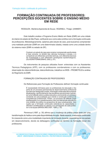 Formação inicial e continuada de professores

FORMAÇÃO CONTINUADA DE PROFESSORES:
PERCEPÇÕES DOCENTES SOBRE O ENSINO MÉDIO
EM REDE
ROSALEN , Marilena Aparecida de Souza ; ROZINELI , Thiago (UNIMEP)

Este trabalho analisa o Programa Ensino Médio em Rede (EMR) em uma cidade
do interior do estado de São Paulo, verificando se e como este contribui com a formação continuada
de professores. Metodologicamente, optamos pelo estudo de caso, pois buscamos compreender
uma realidade particular (EMR em uma determinada cidade), tratada como uma unidade dentro
do sistema maior (EMR no estado de SP).
Conduzir um estudo de caso para construir compreensão aprofundada
é hoje corrente, no âmbito das ciências humanas e sociais, e é
compatível com diferentes correntes teóricas, com diferentes técnicas
de investigação e com diferentes paradígmas epistemológicos.
(OLIVEIRA-FORMOSINHO, 2002, p. 91)

Os instrumentos de pesquisa utilizados foram: entrevistas com os Assistentes
Técnicos Pedagógicos (ATP), com os professores coordenadores e com os professores;
observação de videoconferências, teleconferências, trabalhos na WEB – PROMETEUS e análise
do Regimento do EMR.
FORMAÇÃO CONTINUADA DE PROFESSORES
Os Referenciais para Formação de Professores definem formação continuada:
É necessidade intrínseca para os profissionais da educação e faz
parte de um processo permanente de desenvolvimento profissional
que deve ser assegurado a todos. A formação continuada deve propiciar
atualizações, aprofundamento das temáticas educacionais e apoiarse numa reflexão sobre a prática educativa, promovendo um processo
constante de auto-avaliação que oriente a construção contínua de
competências profissionais. Porém, um processo de reflexão exige
predisposição a um questionamento crítico da intervenção educativa e
uma análise da prática na perspectiva de seus pressupostos. Isso
supõe que a formação continuada estenda-se às capacidades e
atitudes e problematize os valores e as concepções de cada professor e da equipe (BRASIL/MEC/SEF, 1999, p. 70).

Perrenoud (1997, p. 35) afirma que a mudança da prática passa tanto por uma
transformação do habitus como pela disponibilidade de ação. Neste aspecto, a educação continuada
foi crescendo como uma modalidade importante de formação docente, especialmente nos países
em desenvolvimento, devido às defasagens verificadas ao término da formação inicial dos
professores.

IX CONGRESSO ESTADUAL PAULISTA SOBRE FORMAÇÃO DE EDUCADORES - 2007
UNESP - UNIVERSIDADE ESTADUAL PAULISTA - PRO-REITORIA DE GRADUAÇÃO

177

 