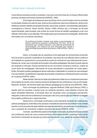 Formação inicial e continuada de professores

inicial oferece produtos prontos e acabados, mas que é a primeira fase de um longo e diferenciado
processo de desenvolvimento profissional (GARCÍA, 1995).
A formação de professores deve acontecer como uma formação contínua centrada
na atividade cotidiana da sala de aula, próxima dos problemas reais dos professores, tendo como
referência central o trabalho de equipes docentes, assumindo, portanto, uma dimensão participativa,
investigadora e flexível. Neste sentido, Nóvoa (1995) enfatiza que a formação se dá pela
experimentação, pela inovação, pelo ensaio de novas formas de trabalho pedagógico e por uma
reflexão crítica sobre a sua utilização. A formação passa por processos de investigação, diretamente
articulados com as práticas educativas.
Os professores tendem a basear suas ações e argumentações na
própria experiência pessoal e profissional. Por isso, há de se
reconhecer que a prática docente é uma instância permanente de
aprendizagem, por tratar-se de uma dimensão que implica a
experimentação pessoal diária do professor (LIMA & REALI, 2002, p.
223).

Assim, a inovação não se caracteriza como aplicação de conhecimento produzido
fora da escola e ausente à experiência do professor: ela nasce de sua reflexão sobre a prática e
da finalidade em questioná-la e compreendê-la a partir do contexto em que habitualmente ocorre.
Destaca-se, ainda, que a inovação da formação e da prática pedagógica não pode consistir apenas
em propósito e intenção. Precisa transformar-se em movimento construtivo contínuo, criador de
novos focos de investigação, estimulador de novas descobertas e propiciador de novas ações.
Então, formação e prática pedagógicas devem estimular a criatividade no contexto em que emergem
e se concretizam, possibilitando a geração de propostas inovadoras e contribuindo para o processo
de mudança (PORTO, 2000).
Neste sentido, falar de formação de professores é falar de um investimento educativo
dos projetos da escola, pois mudança educacional depende dos professores e da sua formação.
Depende, também, da transformação das práticas pedagógicas na sala de aula (NÓVOA, 1995).
Para a formação de professores, segundo McBride (1989) apud Nóvoa (1995), o
desafio está em conceber a escola como um ambiente educativo, onde trabalhar e formar não
sejam atividades diferentes. A formação deve ser encarada como um processo permanente,
integrado no dia-a-dia dos professores e da escola e não como uma função que intervém à margem
dos projetos profissionais e organizacionais.
Desta forma, a formação continuada é uma importante condição de mudança das
práticas pedagógicas, entendida como processo crescente de autonomia do professor e da unidade
escolar e como processo de ação-reflexão dos agentes educativos, em particular, dos professores,
com o propósito de concretizar o objetivo educativo da escola (PORTO, 2000).
Contudo, nas diferentes ações de formação continuada, os comportamentos visíveis
dos professores diante de novos conhecimentos e informações também constituem outro ponto
recorrente e merecedor de atenção por parte dos formadores, pois, diante do reconhecimento de

IX CONGRESSO ESTADUAL PAULISTA SOBRE FORMAÇÃO DE EDUCADORES - 2007
UNESP - UNIVERSIDADE ESTADUAL PAULISTA - PRO-REITORIA DE GRADUAÇÃO

179

 
