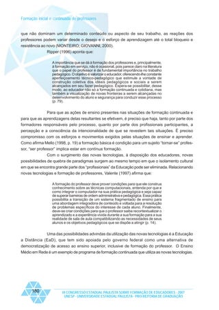 Formação inicial e continuada de professores

que não dominam um determinado conteúdo ou aspecto de seu trabalho, as reações dos
professores podem variar desde o desejo e o esforço de aprendizagem até o total bloqueio e
resistência ao novo (MONTEIRO; GIOVANNI, 2000).
Ripper (1996) aponta que:
A importância que se dá à formação dos professores e, principalmente,
à formação em serviço, não é ocasional, pois parece claro na literatura
que o papel do professor é de fundamental importância no trabalho
pedagógico. O objetivo é valorizar o educador, oferecendo-lhe constante
aperfeiçoamento técnico-pedagógico que estimule a vontade de
construção coletiva dos ideais pedagógicos e sociais a serem
alcançados em seu fazer pedagógico. Espera-se possibilitar, desse
modo, ao educador não só a formação continuada e cotidiana, mas
também a visualização de novas fronteiras a serem alcançadas no
desenvolvimento do aluno e segurança para conduzir esse processo
(p. 79).

Para que as ações de ensino presentes nas situações de formação continuada e
para que as aprendizagens delas resultantes se efetivem, é preciso que haja, tanto por parte dos
formadores responsáveis pelo processo, quanto por parte dos profissionais participantes, a
percepção e a consciência da intencionalidade de que se revestem tais situações. É preciso
compromisso com os esforços e movimentos exigidos pelas situações de ensinar e aprender.
Como afirma Mello (1998, p. 19) a formação básica é condição para um sujeito “tornar-se” professor, “ser professor” implica estar em contínua formação.
Com o surgimento das novas tecnologias, à disposição dos educadores, novas
possibilidades de quebra de paradigmas surgem ao mesmo tempo em que o isolamento cultural
em que se encontra grande parte dos “profissionais” da Educação pode ser eliminada. Relacionando
novas tecnologias e formação de professores, Valente (1997) afirma que:
A formação do professor deve prover condições para que ele construa
conhecimento sobre as técnicas computacionais, entenda por que e
como integrar o computador na sua prática pedagógica e seja capaz
de superar barreiras de ordem administrativa e pedagógica. Essa prática
possibilita a transição de um sistema fragmentado de ensino para
uma abordagem integradora de conteúdo e voltada para a resolução
de problemas específicos do interesse de cada aluno. Finalmente,
deve-se criar condições para que o professor saiba recontextualizar o
aprendizado e a experiência vivida durante a sua formação para a sua
realidade de sala de aula compatibilizando as necessidades de seus
alunos e os objetivos pedagógicos que se dispõe a atingir (p. 14).

Uma das possibilidades advindas da utilização das novas tecnologias é a Educação
a Distância (EaD), que tem sido apoiada pelo governo federal como uma alternativa de
democratização de acesso ao ensino superior, inclusive de formação do professor. O Ensino
Médio em Rede é um exemplo de programa de formação continuada que utiliza as novas tecnologias.

180

IX CONGRESSO ESTADUAL PAULISTA SOBRE FORMAÇÃO DE EDUCADORES - 2007
UNESP - UNIVERSIDADE ESTADUAL PAULISTA - PRO-REITORIA DE GRADUAÇÃO

 